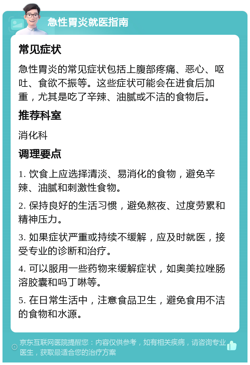 急性胃炎就医指南 常见症状 急性胃炎的常见症状包括上腹部疼痛、恶心、呕吐、食欲不振等。这些症状可能会在进食后加重，尤其是吃了辛辣、油腻或不洁的食物后。 推荐科室 消化科 调理要点 1. 饮食上应选择清淡、易消化的食物，避免辛辣、油腻和刺激性食物。 2. 保持良好的生活习惯，避免熬夜、过度劳累和精神压力。 3. 如果症状严重或持续不缓解，应及时就医，接受专业的诊断和治疗。 4. 可以服用一些药物来缓解症状，如奥美拉唑肠溶胶囊和吗丁啉等。 5. 在日常生活中，注意食品卫生，避免食用不洁的食物和水源。