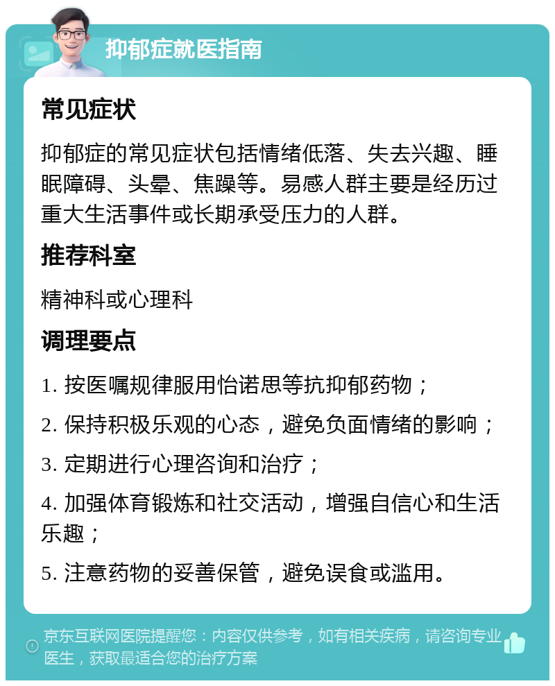 抑郁症就医指南 常见症状 抑郁症的常见症状包括情绪低落、失去兴趣、睡眠障碍、头晕、焦躁等。易感人群主要是经历过重大生活事件或长期承受压力的人群。 推荐科室 精神科或心理科 调理要点 1. 按医嘱规律服用怡诺思等抗抑郁药物； 2. 保持积极乐观的心态，避免负面情绪的影响； 3. 定期进行心理咨询和治疗； 4. 加强体育锻炼和社交活动，增强自信心和生活乐趣； 5. 注意药物的妥善保管，避免误食或滥用。