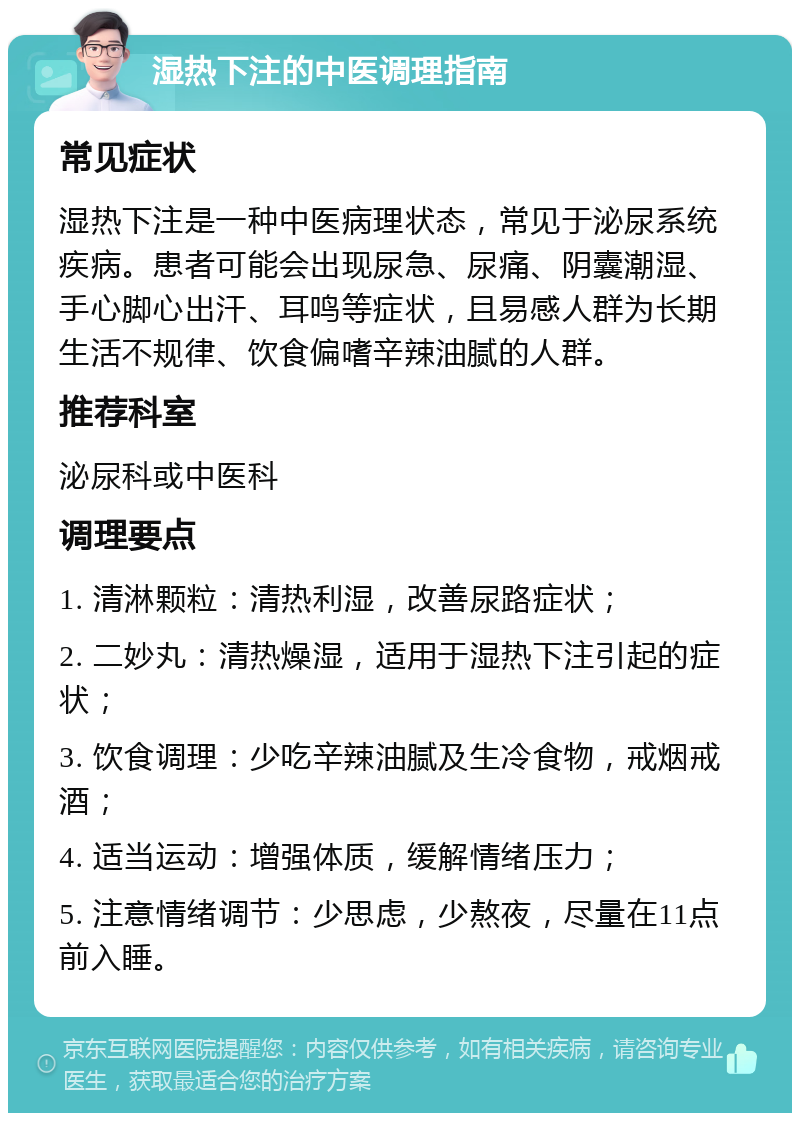 湿热下注的中医调理指南 常见症状 湿热下注是一种中医病理状态，常见于泌尿系统疾病。患者可能会出现尿急、尿痛、阴囊潮湿、手心脚心出汗、耳鸣等症状，且易感人群为长期生活不规律、饮食偏嗜辛辣油腻的人群。 推荐科室 泌尿科或中医科 调理要点 1. 清淋颗粒：清热利湿，改善尿路症状； 2. 二妙丸：清热燥湿，适用于湿热下注引起的症状； 3. 饮食调理：少吃辛辣油腻及生冷食物，戒烟戒酒； 4. 适当运动：增强体质，缓解情绪压力； 5. 注意情绪调节：少思虑，少熬夜，尽量在11点前入睡。