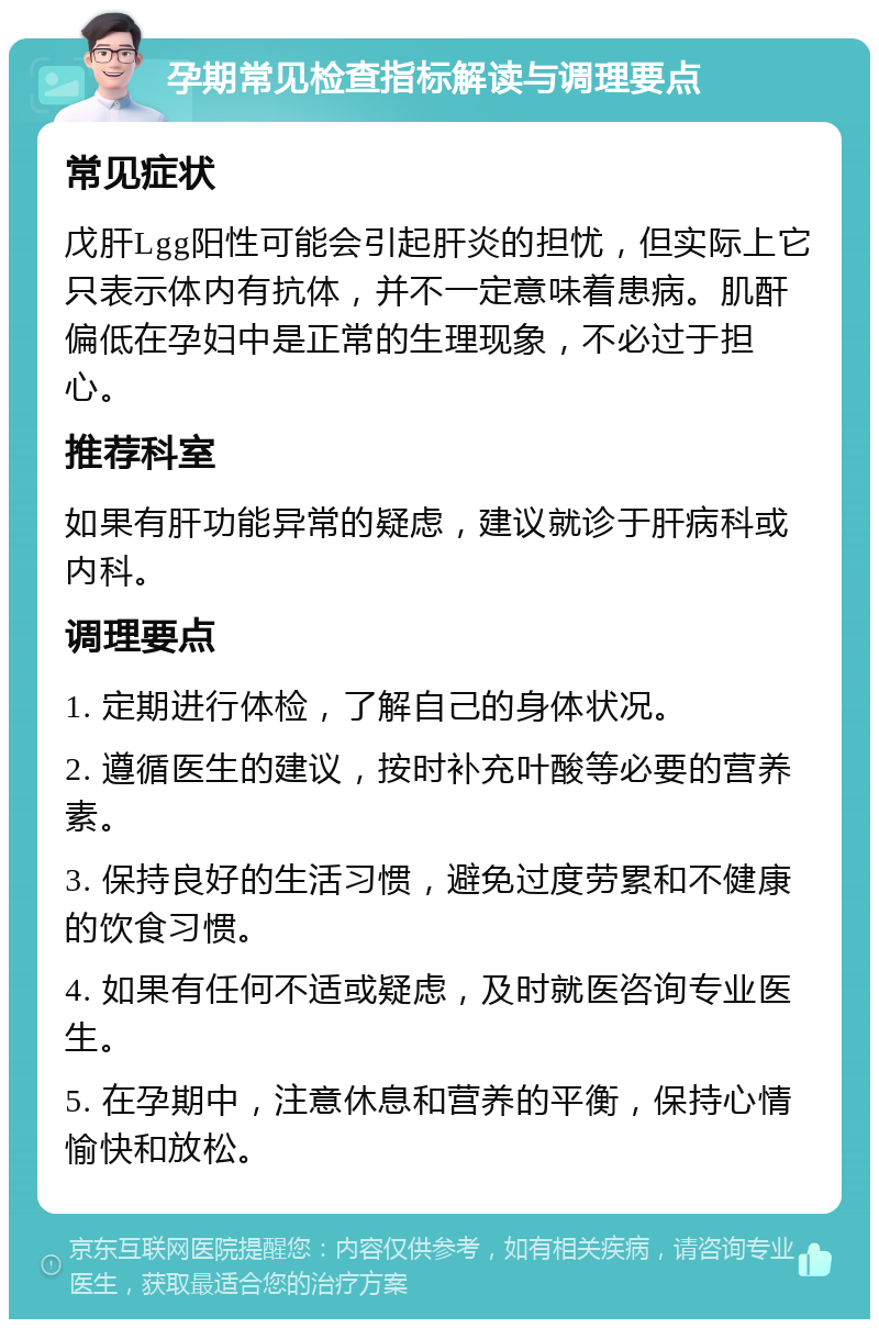 孕期常见检查指标解读与调理要点 常见症状 戊肝Lgg阳性可能会引起肝炎的担忧，但实际上它只表示体内有抗体，并不一定意味着患病。肌酐偏低在孕妇中是正常的生理现象，不必过于担心。 推荐科室 如果有肝功能异常的疑虑，建议就诊于肝病科或内科。 调理要点 1. 定期进行体检，了解自己的身体状况。 2. 遵循医生的建议，按时补充叶酸等必要的营养素。 3. 保持良好的生活习惯，避免过度劳累和不健康的饮食习惯。 4. 如果有任何不适或疑虑，及时就医咨询专业医生。 5. 在孕期中，注意休息和营养的平衡，保持心情愉快和放松。