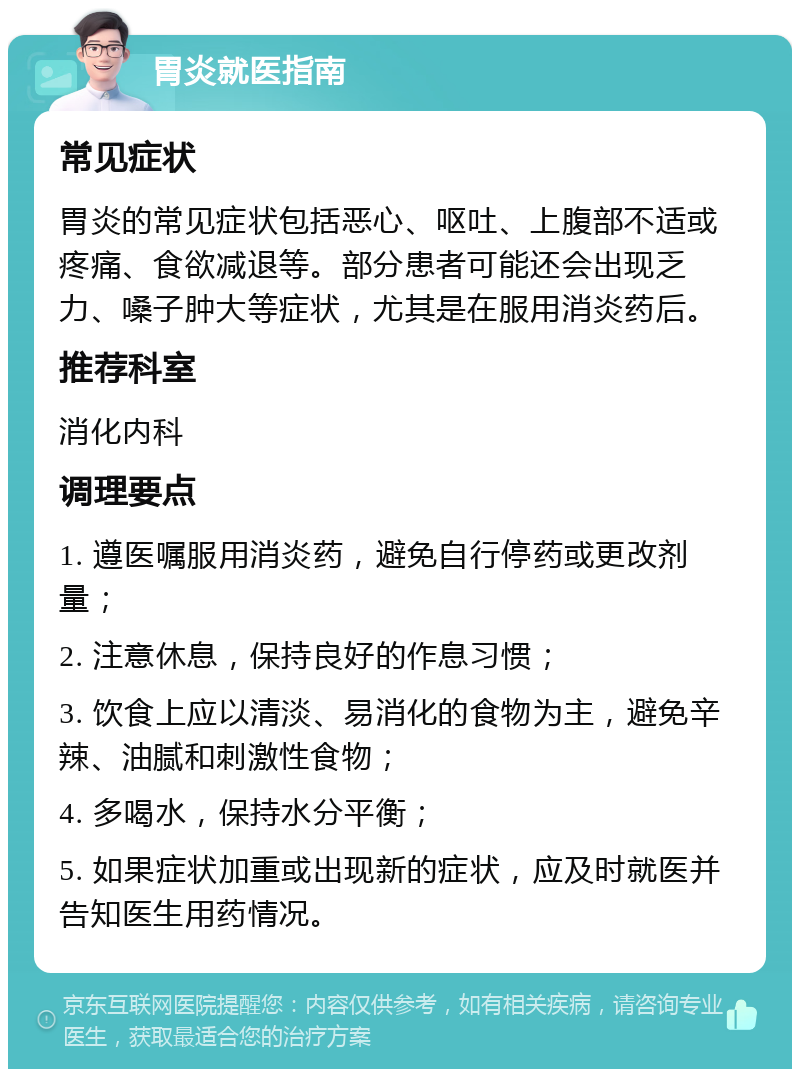 胃炎就医指南 常见症状 胃炎的常见症状包括恶心、呕吐、上腹部不适或疼痛、食欲减退等。部分患者可能还会出现乏力、嗓子肿大等症状，尤其是在服用消炎药后。 推荐科室 消化内科 调理要点 1. 遵医嘱服用消炎药，避免自行停药或更改剂量； 2. 注意休息，保持良好的作息习惯； 3. 饮食上应以清淡、易消化的食物为主，避免辛辣、油腻和刺激性食物； 4. 多喝水，保持水分平衡； 5. 如果症状加重或出现新的症状，应及时就医并告知医生用药情况。