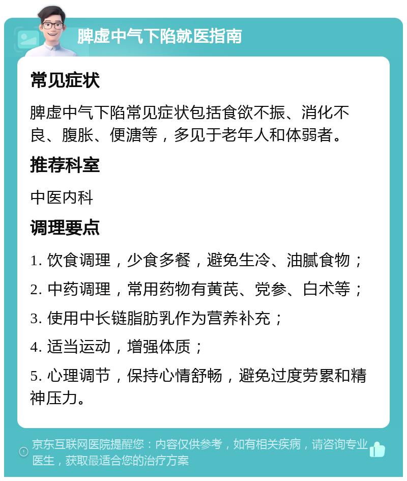 脾虚中气下陷就医指南 常见症状 脾虚中气下陷常见症状包括食欲不振、消化不良、腹胀、便溏等，多见于老年人和体弱者。 推荐科室 中医内科 调理要点 1. 饮食调理，少食多餐，避免生冷、油腻食物； 2. 中药调理，常用药物有黄芪、党参、白术等； 3. 使用中长链脂肪乳作为营养补充； 4. 适当运动，增强体质； 5. 心理调节，保持心情舒畅，避免过度劳累和精神压力。