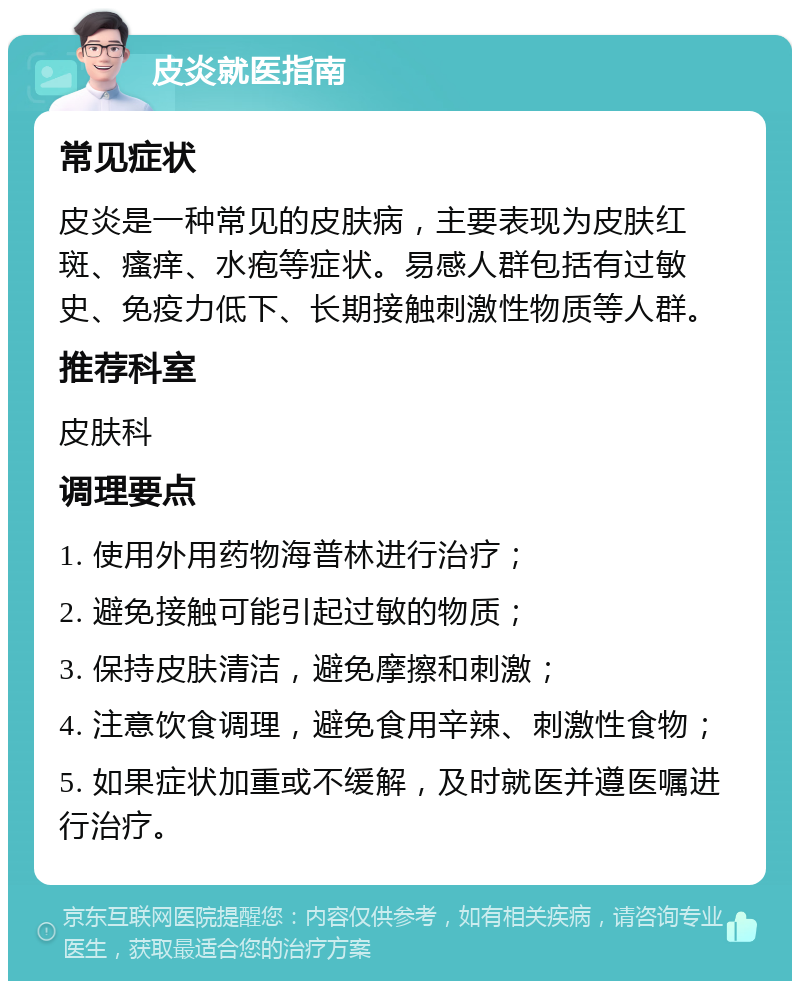 皮炎就医指南 常见症状 皮炎是一种常见的皮肤病，主要表现为皮肤红斑、瘙痒、水疱等症状。易感人群包括有过敏史、免疫力低下、长期接触刺激性物质等人群。 推荐科室 皮肤科 调理要点 1. 使用外用药物海普林进行治疗； 2. 避免接触可能引起过敏的物质； 3. 保持皮肤清洁，避免摩擦和刺激； 4. 注意饮食调理，避免食用辛辣、刺激性食物； 5. 如果症状加重或不缓解，及时就医并遵医嘱进行治疗。