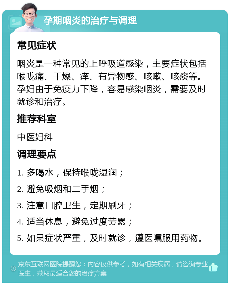 孕期咽炎的治疗与调理 常见症状 咽炎是一种常见的上呼吸道感染，主要症状包括喉咙痛、干燥、痒、有异物感、咳嗽、咳痰等。孕妇由于免疫力下降，容易感染咽炎，需要及时就诊和治疗。 推荐科室 中医妇科 调理要点 1. 多喝水，保持喉咙湿润； 2. 避免吸烟和二手烟； 3. 注意口腔卫生，定期刷牙； 4. 适当休息，避免过度劳累； 5. 如果症状严重，及时就诊，遵医嘱服用药物。