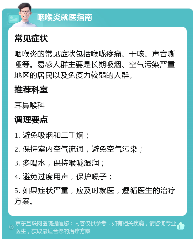 咽喉炎就医指南 常见症状 咽喉炎的常见症状包括喉咙疼痛、干咳、声音嘶哑等。易感人群主要是长期吸烟、空气污染严重地区的居民以及免疫力较弱的人群。 推荐科室 耳鼻喉科 调理要点 1. 避免吸烟和二手烟； 2. 保持室内空气流通，避免空气污染； 3. 多喝水，保持喉咙湿润； 4. 避免过度用声，保护嗓子； 5. 如果症状严重，应及时就医，遵循医生的治疗方案。