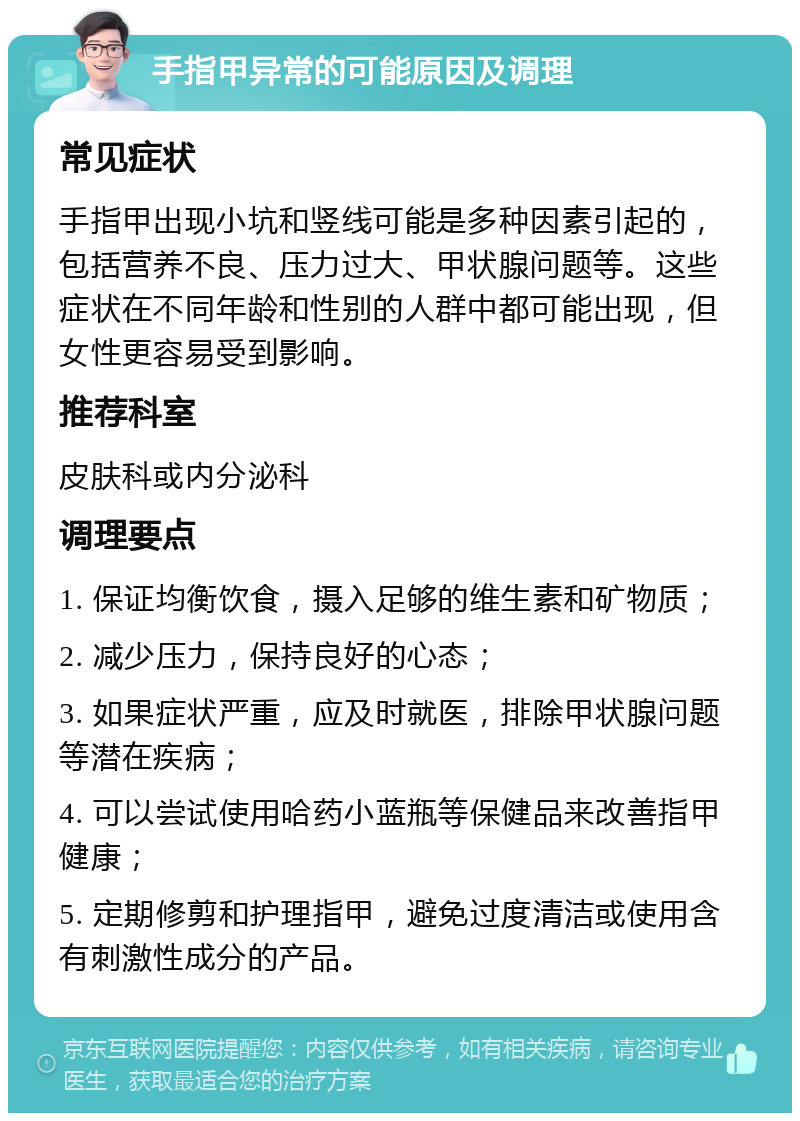 手指甲异常的可能原因及调理 常见症状 手指甲出现小坑和竖线可能是多种因素引起的，包括营养不良、压力过大、甲状腺问题等。这些症状在不同年龄和性别的人群中都可能出现，但女性更容易受到影响。 推荐科室 皮肤科或内分泌科 调理要点 1. 保证均衡饮食，摄入足够的维生素和矿物质； 2. 减少压力，保持良好的心态； 3. 如果症状严重，应及时就医，排除甲状腺问题等潜在疾病； 4. 可以尝试使用哈药小蓝瓶等保健品来改善指甲健康； 5. 定期修剪和护理指甲，避免过度清洁或使用含有刺激性成分的产品。