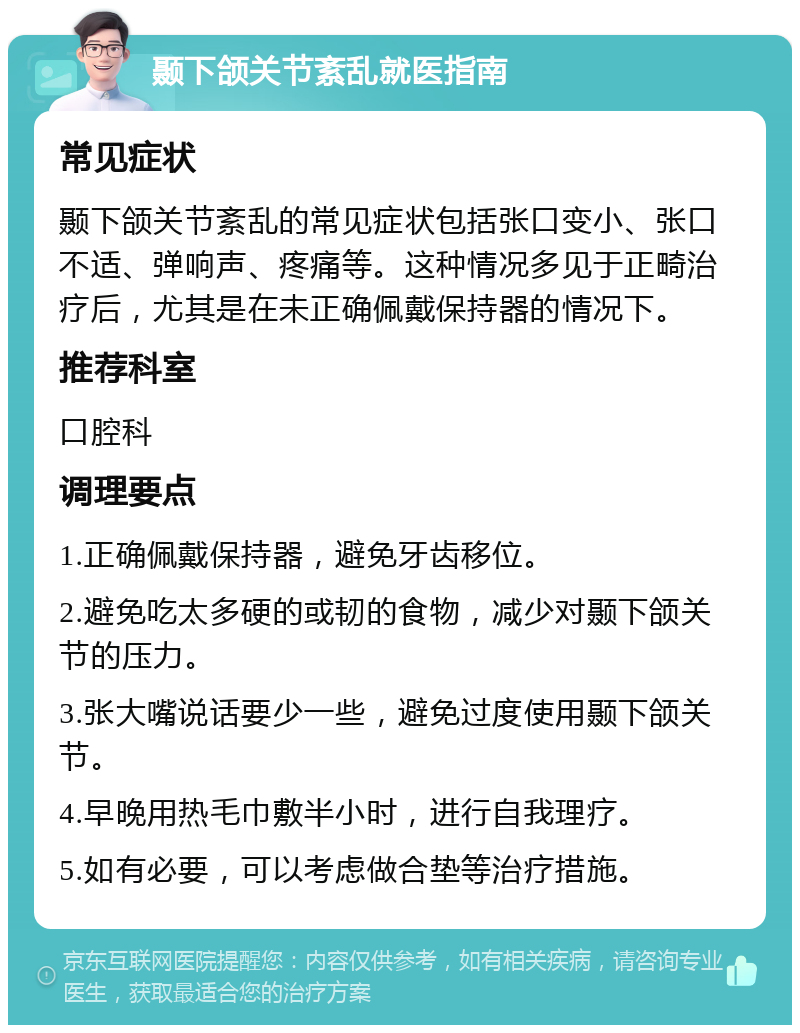 颞下颌关节紊乱就医指南 常见症状 颞下颌关节紊乱的常见症状包括张口变小、张口不适、弹响声、疼痛等。这种情况多见于正畸治疗后，尤其是在未正确佩戴保持器的情况下。 推荐科室 口腔科 调理要点 1.正确佩戴保持器，避免牙齿移位。 2.避免吃太多硬的或韧的食物，减少对颞下颌关节的压力。 3.张大嘴说话要少一些，避免过度使用颞下颌关节。 4.早晚用热毛巾敷半小时，进行自我理疗。 5.如有必要，可以考虑做合垫等治疗措施。