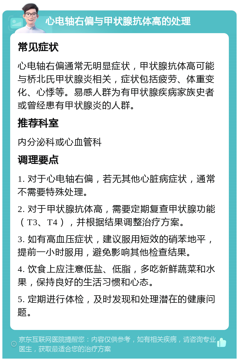 心电轴右偏与甲状腺抗体高的处理 常见症状 心电轴右偏通常无明显症状，甲状腺抗体高可能与桥北氏甲状腺炎相关，症状包括疲劳、体重变化、心悸等。易感人群为有甲状腺疾病家族史者或曾经患有甲状腺炎的人群。 推荐科室 内分泌科或心血管科 调理要点 1. 对于心电轴右偏，若无其他心脏病症状，通常不需要特殊处理。 2. 对于甲状腺抗体高，需要定期复查甲状腺功能（T3、T4），并根据结果调整治疗方案。 3. 如有高血压症状，建议服用短效的硝苯地平，提前一小时服用，避免影响其他检查结果。 4. 饮食上应注意低盐、低脂，多吃新鲜蔬菜和水果，保持良好的生活习惯和心态。 5. 定期进行体检，及时发现和处理潜在的健康问题。