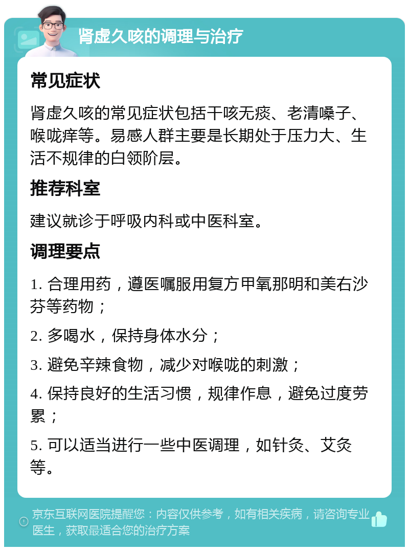 肾虚久咳的调理与治疗 常见症状 肾虚久咳的常见症状包括干咳无痰、老清嗓子、喉咙痒等。易感人群主要是长期处于压力大、生活不规律的白领阶层。 推荐科室 建议就诊于呼吸内科或中医科室。 调理要点 1. 合理用药，遵医嘱服用复方甲氧那明和美右沙芬等药物； 2. 多喝水，保持身体水分； 3. 避免辛辣食物，减少对喉咙的刺激； 4. 保持良好的生活习惯，规律作息，避免过度劳累； 5. 可以适当进行一些中医调理，如针灸、艾灸等。