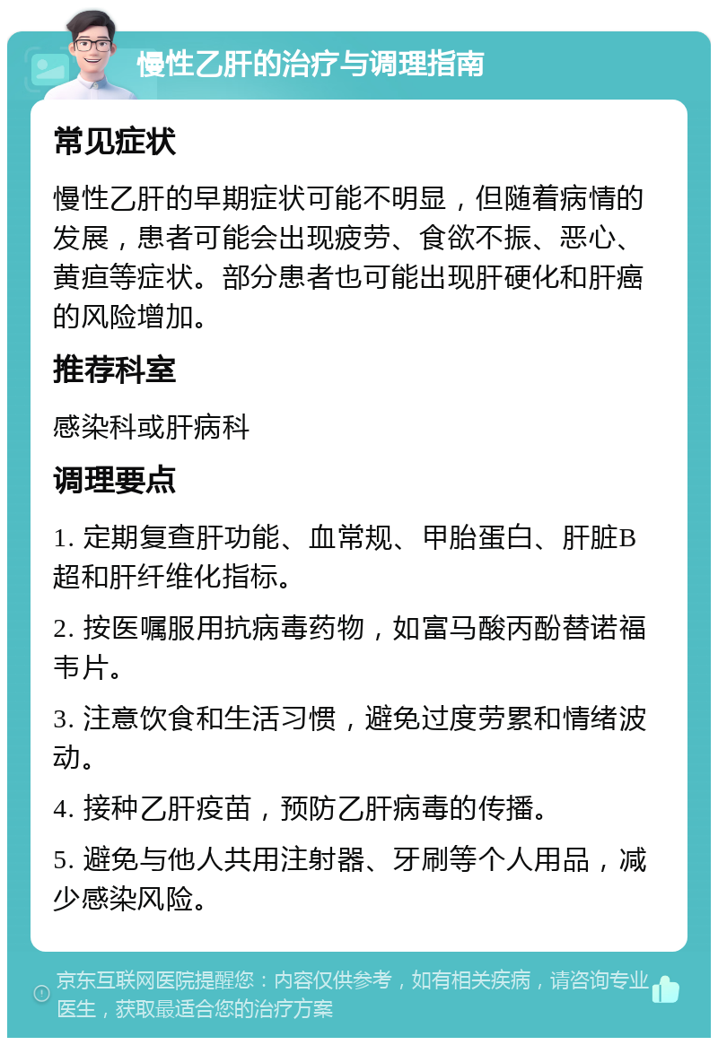 慢性乙肝的治疗与调理指南 常见症状 慢性乙肝的早期症状可能不明显，但随着病情的发展，患者可能会出现疲劳、食欲不振、恶心、黄疸等症状。部分患者也可能出现肝硬化和肝癌的风险增加。 推荐科室 感染科或肝病科 调理要点 1. 定期复查肝功能、血常规、甲胎蛋白、肝脏B超和肝纤维化指标。 2. 按医嘱服用抗病毒药物，如富马酸丙酚替诺福韦片。 3. 注意饮食和生活习惯，避免过度劳累和情绪波动。 4. 接种乙肝疫苗，预防乙肝病毒的传播。 5. 避免与他人共用注射器、牙刷等个人用品，减少感染风险。