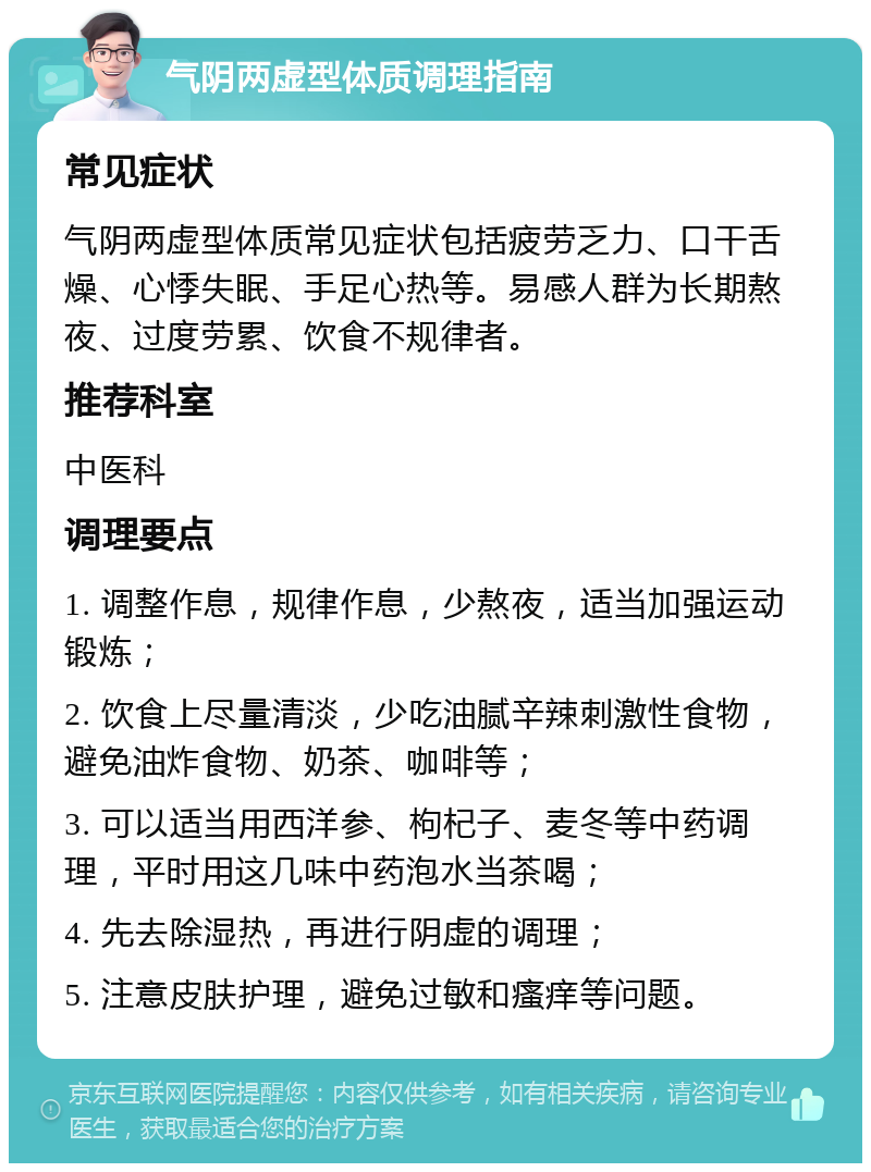 气阴两虚型体质调理指南 常见症状 气阴两虚型体质常见症状包括疲劳乏力、口干舌燥、心悸失眠、手足心热等。易感人群为长期熬夜、过度劳累、饮食不规律者。 推荐科室 中医科 调理要点 1. 调整作息，规律作息，少熬夜，适当加强运动锻炼； 2. 饮食上尽量清淡，少吃油腻辛辣刺激性食物，避免油炸食物、奶茶、咖啡等； 3. 可以适当用西洋参、枸杞子、麦冬等中药调理，平时用这几味中药泡水当茶喝； 4. 先去除湿热，再进行阴虚的调理； 5. 注意皮肤护理，避免过敏和瘙痒等问题。