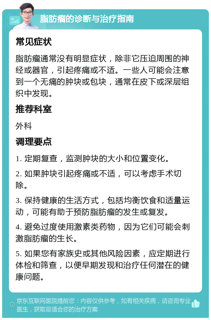 脂肪瘤的诊断与治疗指南 常见症状 脂肪瘤通常没有明显症状，除非它压迫周围的神经或器官，引起疼痛或不适。一些人可能会注意到一个无痛的肿块或包块，通常在皮下或深层组织中发现。 推荐科室 外科 调理要点 1. 定期复查，监测肿块的大小和位置变化。 2. 如果肿块引起疼痛或不适，可以考虑手术切除。 3. 保持健康的生活方式，包括均衡饮食和适量运动，可能有助于预防脂肪瘤的发生或复发。 4. 避免过度使用激素类药物，因为它们可能会刺激脂肪瘤的生长。 5. 如果您有家族史或其他风险因素，应定期进行体检和筛查，以便早期发现和治疗任何潜在的健康问题。