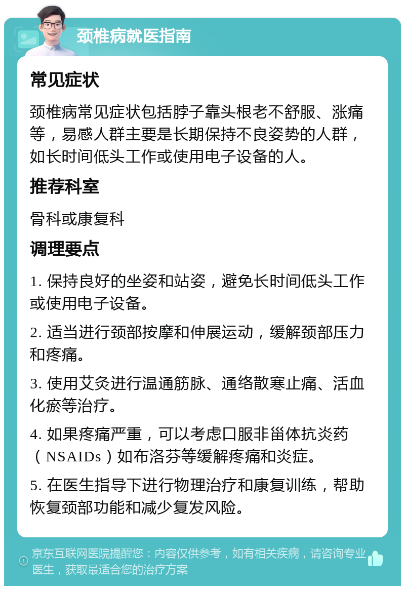 颈椎病就医指南 常见症状 颈椎病常见症状包括脖子靠头根老不舒服、涨痛等，易感人群主要是长期保持不良姿势的人群，如长时间低头工作或使用电子设备的人。 推荐科室 骨科或康复科 调理要点 1. 保持良好的坐姿和站姿，避免长时间低头工作或使用电子设备。 2. 适当进行颈部按摩和伸展运动，缓解颈部压力和疼痛。 3. 使用艾灸进行温通筋脉、通络散寒止痛、活血化瘀等治疗。 4. 如果疼痛严重，可以考虑口服非甾体抗炎药（NSAIDs）如布洛芬等缓解疼痛和炎症。 5. 在医生指导下进行物理治疗和康复训练，帮助恢复颈部功能和减少复发风险。