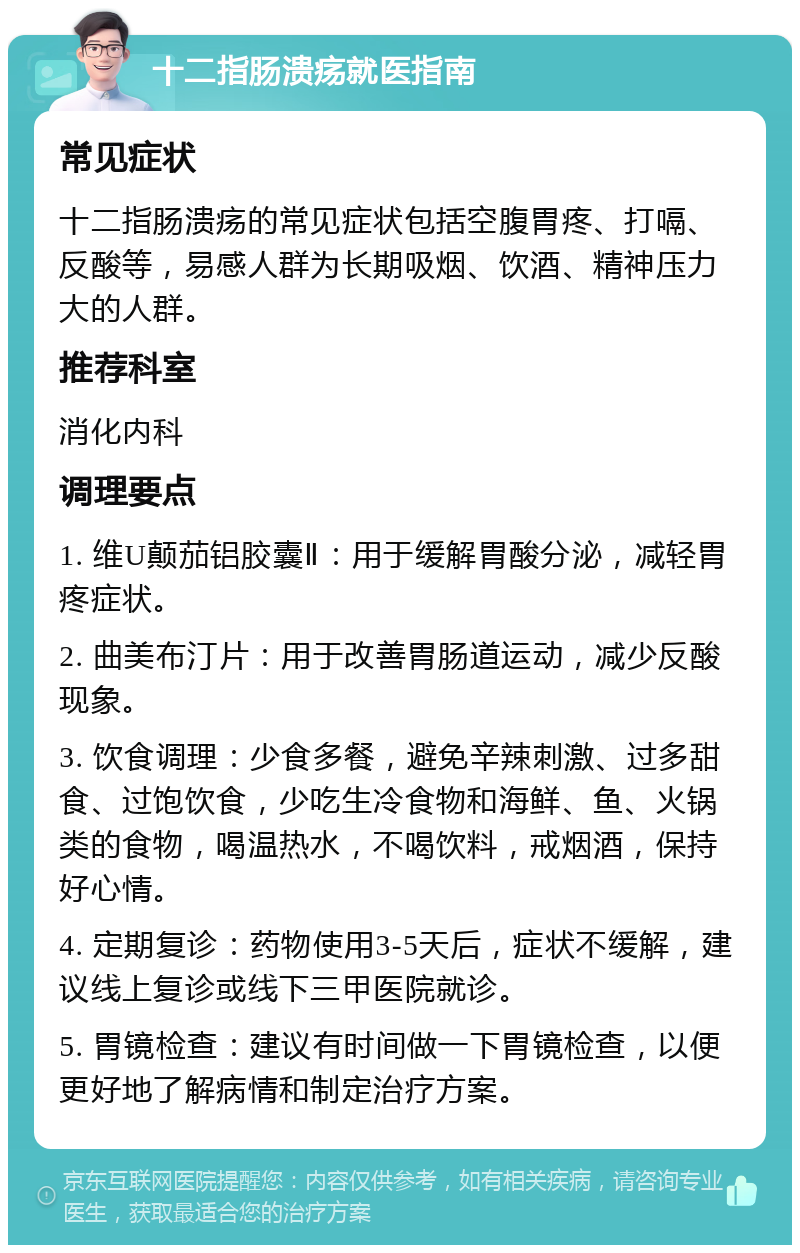 十二指肠溃疡就医指南 常见症状 十二指肠溃疡的常见症状包括空腹胃疼、打嗝、反酸等，易感人群为长期吸烟、饮酒、精神压力大的人群。 推荐科室 消化内科 调理要点 1. 维U颠茄铝胶囊Ⅱ：用于缓解胃酸分泌，减轻胃疼症状。 2. 曲美布汀片：用于改善胃肠道运动，减少反酸现象。 3. 饮食调理：少食多餐，避免辛辣刺激、过多甜食、过饱饮食，少吃生冷食物和海鲜、鱼、火锅类的食物，喝温热水，不喝饮料，戒烟酒，保持好心情。 4. 定期复诊：药物使用3-5天后，症状不缓解，建议线上复诊或线下三甲医院就诊。 5. 胃镜检查：建议有时间做一下胃镜检查，以便更好地了解病情和制定治疗方案。