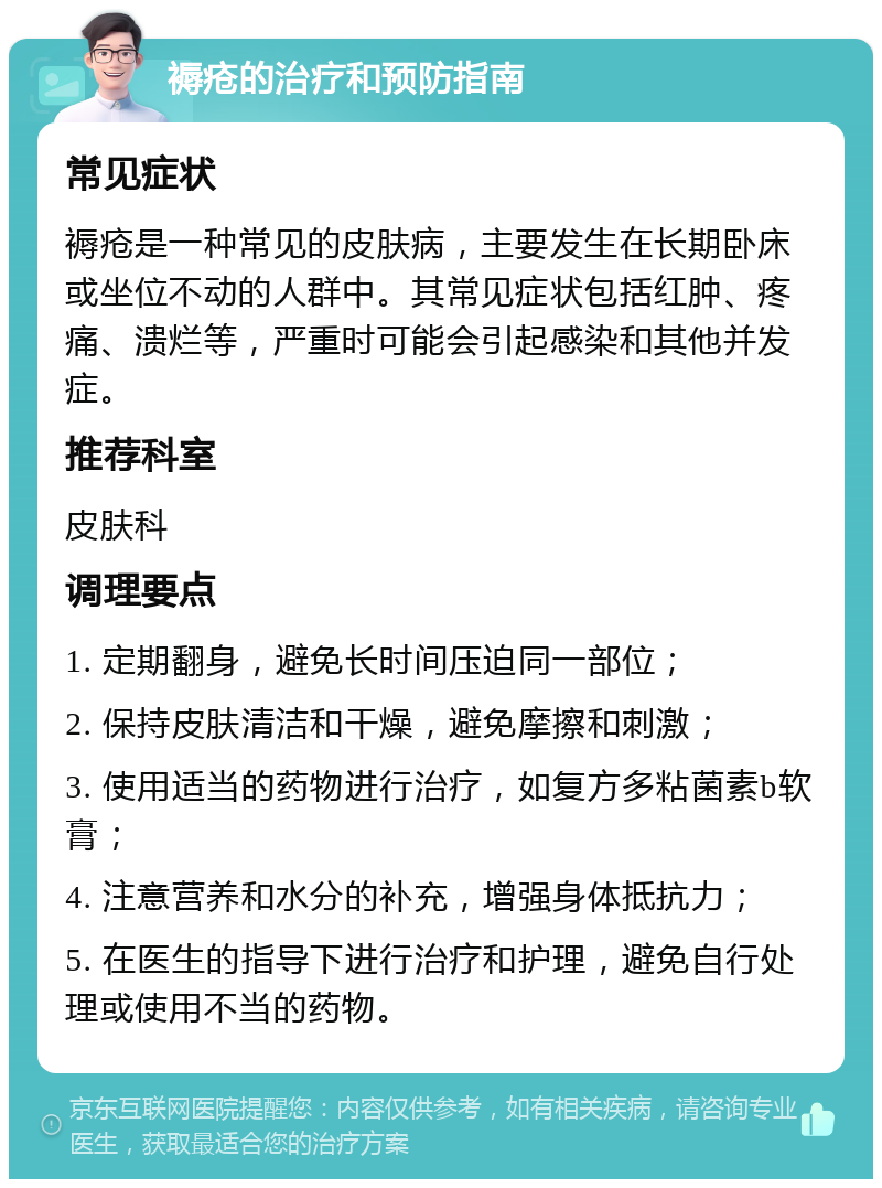 褥疮的治疗和预防指南 常见症状 褥疮是一种常见的皮肤病，主要发生在长期卧床或坐位不动的人群中。其常见症状包括红肿、疼痛、溃烂等，严重时可能会引起感染和其他并发症。 推荐科室 皮肤科 调理要点 1. 定期翻身，避免长时间压迫同一部位； 2. 保持皮肤清洁和干燥，避免摩擦和刺激； 3. 使用适当的药物进行治疗，如复方多粘菌素b软膏； 4. 注意营养和水分的补充，增强身体抵抗力； 5. 在医生的指导下进行治疗和护理，避免自行处理或使用不当的药物。