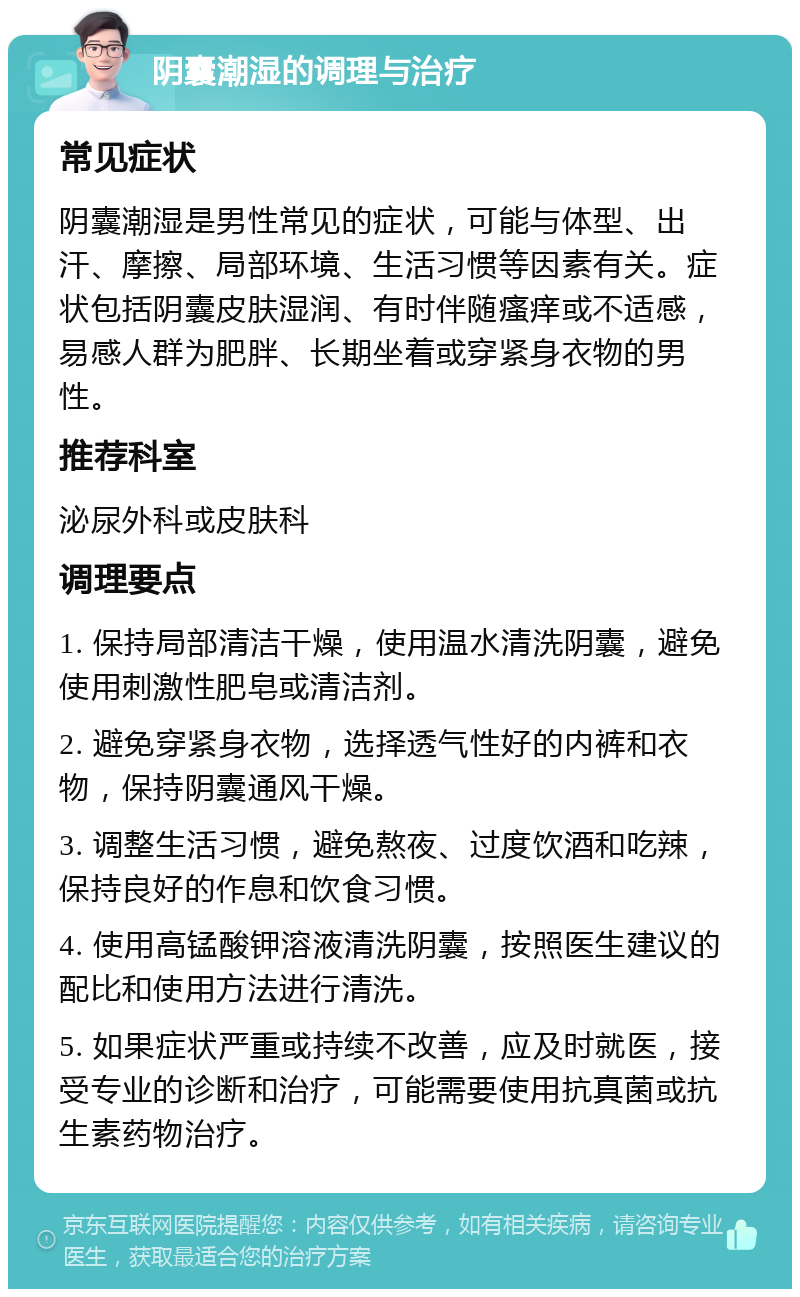 阴囊潮湿的调理与治疗 常见症状 阴囊潮湿是男性常见的症状，可能与体型、出汗、摩擦、局部环境、生活习惯等因素有关。症状包括阴囊皮肤湿润、有时伴随瘙痒或不适感，易感人群为肥胖、长期坐着或穿紧身衣物的男性。 推荐科室 泌尿外科或皮肤科 调理要点 1. 保持局部清洁干燥，使用温水清洗阴囊，避免使用刺激性肥皂或清洁剂。 2. 避免穿紧身衣物，选择透气性好的内裤和衣物，保持阴囊通风干燥。 3. 调整生活习惯，避免熬夜、过度饮酒和吃辣，保持良好的作息和饮食习惯。 4. 使用高锰酸钾溶液清洗阴囊，按照医生建议的配比和使用方法进行清洗。 5. 如果症状严重或持续不改善，应及时就医，接受专业的诊断和治疗，可能需要使用抗真菌或抗生素药物治疗。