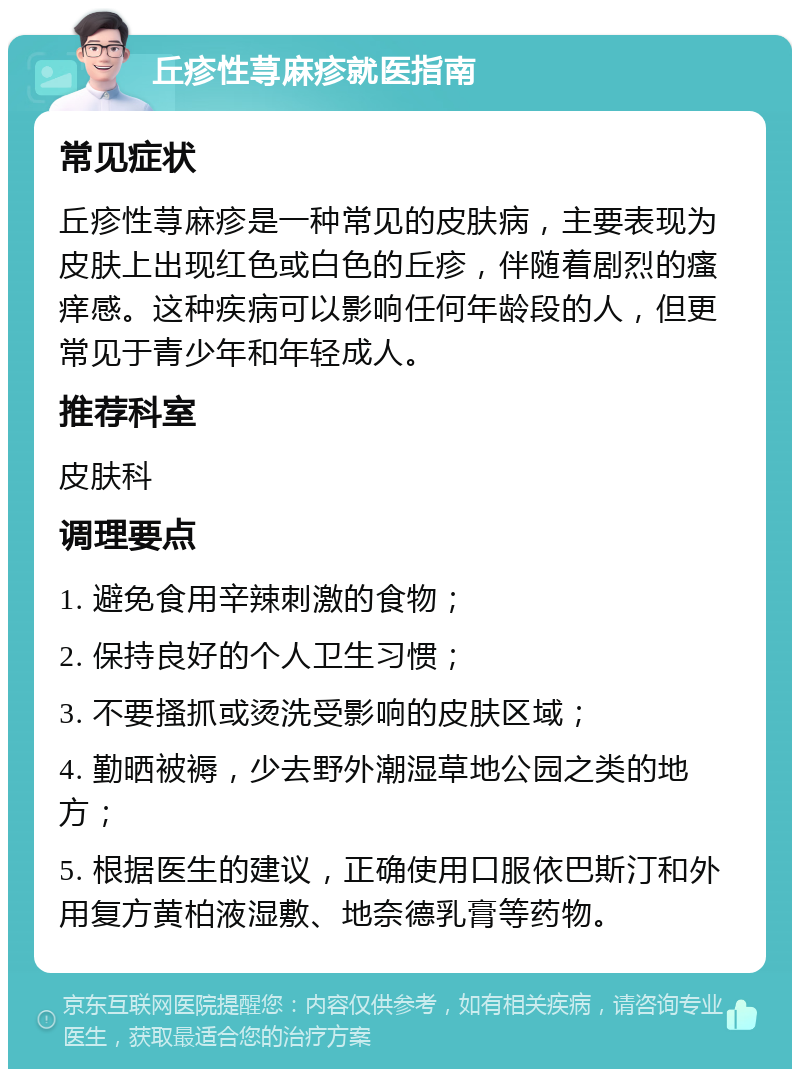 丘疹性荨麻疹就医指南 常见症状 丘疹性荨麻疹是一种常见的皮肤病，主要表现为皮肤上出现红色或白色的丘疹，伴随着剧烈的瘙痒感。这种疾病可以影响任何年龄段的人，但更常见于青少年和年轻成人。 推荐科室 皮肤科 调理要点 1. 避免食用辛辣刺激的食物； 2. 保持良好的个人卫生习惯； 3. 不要搔抓或烫洗受影响的皮肤区域； 4. 勤晒被褥，少去野外潮湿草地公园之类的地方； 5. 根据医生的建议，正确使用口服依巴斯汀和外用复方黄柏液湿敷、地奈德乳膏等药物。