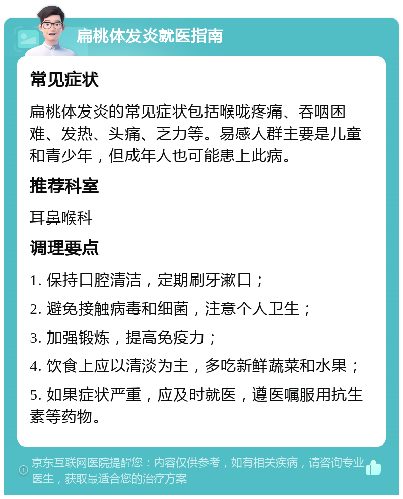 扁桃体发炎就医指南 常见症状 扁桃体发炎的常见症状包括喉咙疼痛、吞咽困难、发热、头痛、乏力等。易感人群主要是儿童和青少年，但成年人也可能患上此病。 推荐科室 耳鼻喉科 调理要点 1. 保持口腔清洁，定期刷牙漱口； 2. 避免接触病毒和细菌，注意个人卫生； 3. 加强锻炼，提高免疫力； 4. 饮食上应以清淡为主，多吃新鲜蔬菜和水果； 5. 如果症状严重，应及时就医，遵医嘱服用抗生素等药物。