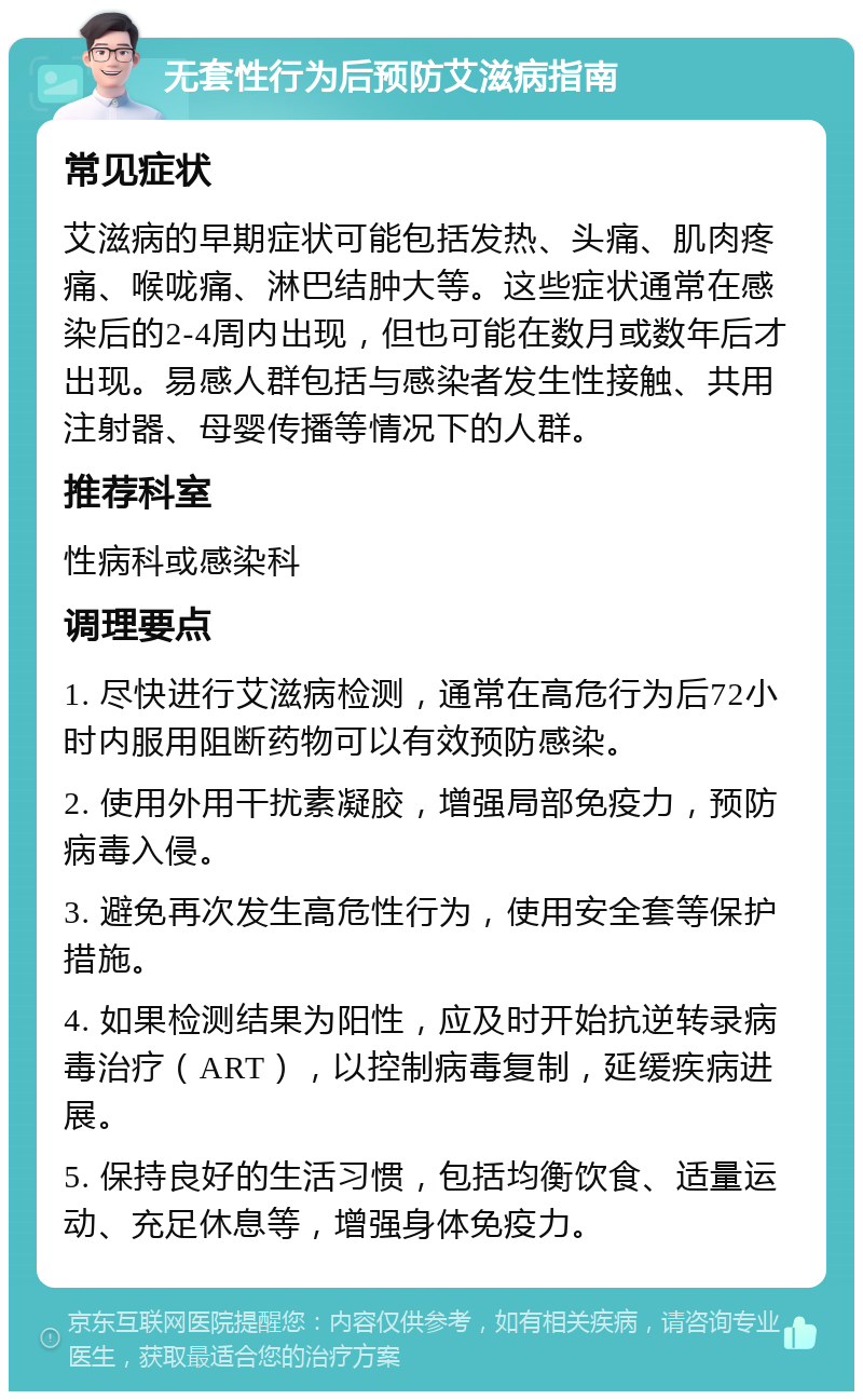 无套性行为后预防艾滋病指南 常见症状 艾滋病的早期症状可能包括发热、头痛、肌肉疼痛、喉咙痛、淋巴结肿大等。这些症状通常在感染后的2-4周内出现，但也可能在数月或数年后才出现。易感人群包括与感染者发生性接触、共用注射器、母婴传播等情况下的人群。 推荐科室 性病科或感染科 调理要点 1. 尽快进行艾滋病检测，通常在高危行为后72小时内服用阻断药物可以有效预防感染。 2. 使用外用干扰素凝胶，增强局部免疫力，预防病毒入侵。 3. 避免再次发生高危性行为，使用安全套等保护措施。 4. 如果检测结果为阳性，应及时开始抗逆转录病毒治疗（ART），以控制病毒复制，延缓疾病进展。 5. 保持良好的生活习惯，包括均衡饮食、适量运动、充足休息等，增强身体免疫力。