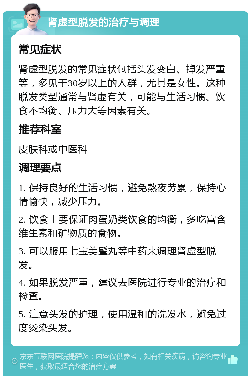 肾虚型脱发的治疗与调理 常见症状 肾虚型脱发的常见症状包括头发变白、掉发严重等，多见于30岁以上的人群，尤其是女性。这种脱发类型通常与肾虚有关，可能与生活习惯、饮食不均衡、压力大等因素有关。 推荐科室 皮肤科或中医科 调理要点 1. 保持良好的生活习惯，避免熬夜劳累，保持心情愉快，减少压力。 2. 饮食上要保证肉蛋奶类饮食的均衡，多吃富含维生素和矿物质的食物。 3. 可以服用七宝美鬓丸等中药来调理肾虚型脱发。 4. 如果脱发严重，建议去医院进行专业的治疗和检查。 5. 注意头发的护理，使用温和的洗发水，避免过度烫染头发。