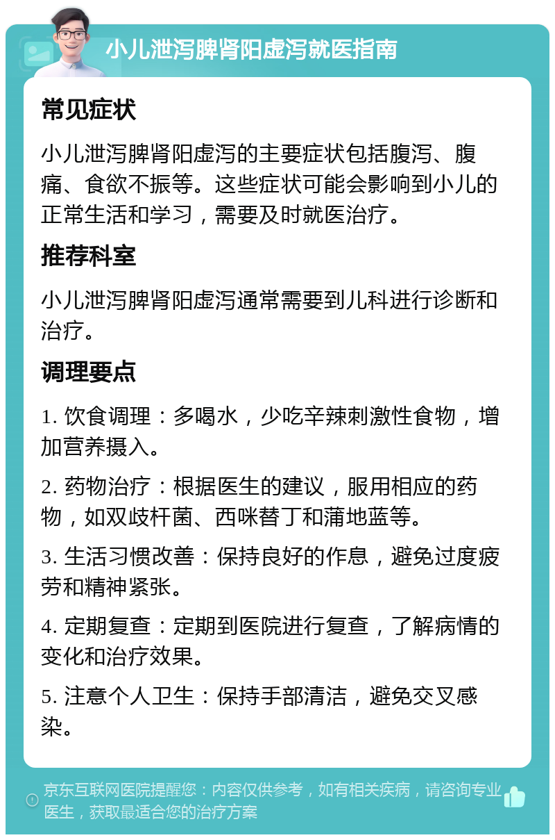 小儿泄泻脾肾阳虚泻就医指南 常见症状 小儿泄泻脾肾阳虚泻的主要症状包括腹泻、腹痛、食欲不振等。这些症状可能会影响到小儿的正常生活和学习，需要及时就医治疗。 推荐科室 小儿泄泻脾肾阳虚泻通常需要到儿科进行诊断和治疗。 调理要点 1. 饮食调理：多喝水，少吃辛辣刺激性食物，增加营养摄入。 2. 药物治疗：根据医生的建议，服用相应的药物，如双歧杆菌、西咪替丁和蒲地蓝等。 3. 生活习惯改善：保持良好的作息，避免过度疲劳和精神紧张。 4. 定期复查：定期到医院进行复查，了解病情的变化和治疗效果。 5. 注意个人卫生：保持手部清洁，避免交叉感染。