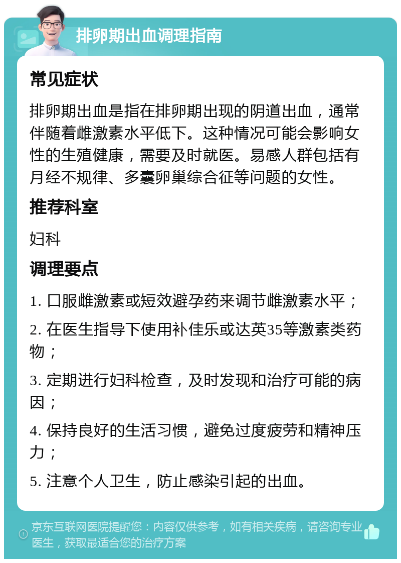 排卵期出血调理指南 常见症状 排卵期出血是指在排卵期出现的阴道出血，通常伴随着雌激素水平低下。这种情况可能会影响女性的生殖健康，需要及时就医。易感人群包括有月经不规律、多囊卵巢综合征等问题的女性。 推荐科室 妇科 调理要点 1. 口服雌激素或短效避孕药来调节雌激素水平； 2. 在医生指导下使用补佳乐或达英35等激素类药物； 3. 定期进行妇科检查，及时发现和治疗可能的病因； 4. 保持良好的生活习惯，避免过度疲劳和精神压力； 5. 注意个人卫生，防止感染引起的出血。