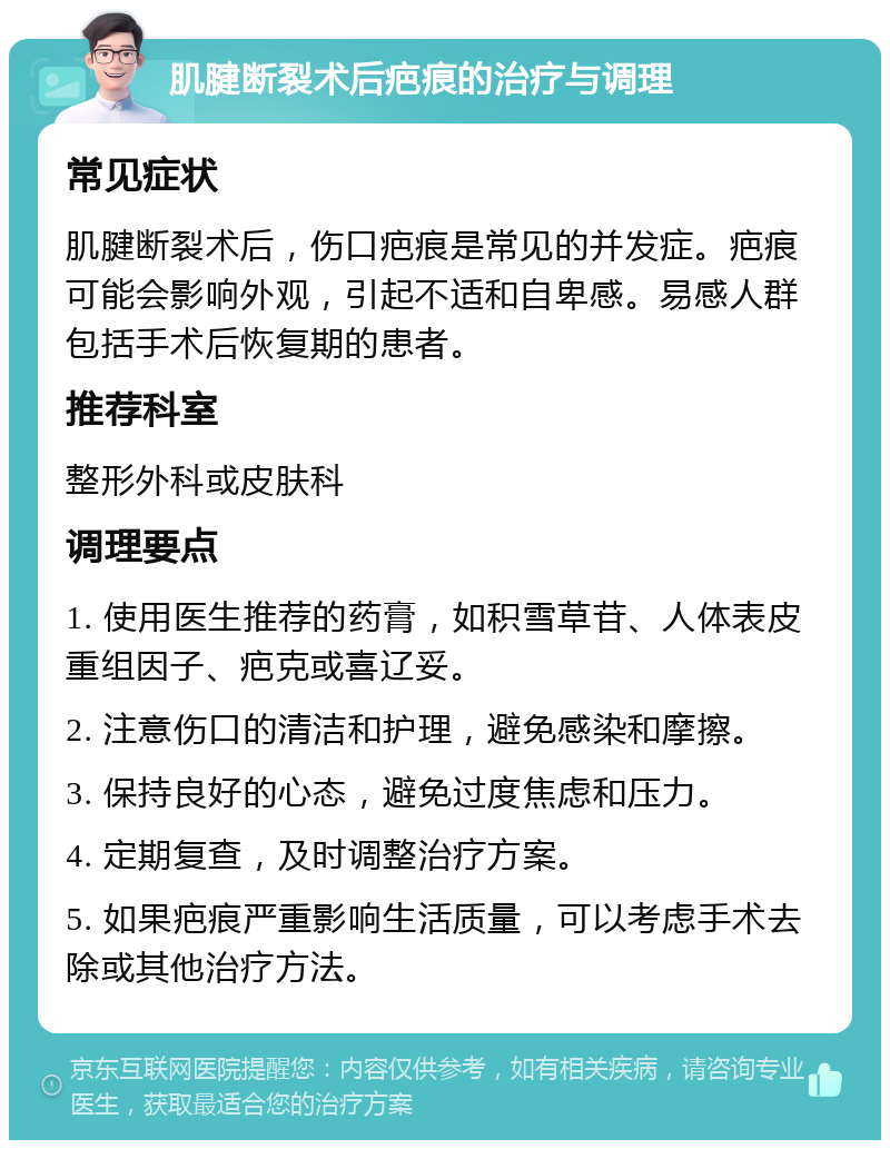 肌腱断裂术后疤痕的治疗与调理 常见症状 肌腱断裂术后，伤口疤痕是常见的并发症。疤痕可能会影响外观，引起不适和自卑感。易感人群包括手术后恢复期的患者。 推荐科室 整形外科或皮肤科 调理要点 1. 使用医生推荐的药膏，如积雪草苷、人体表皮重组因子、疤克或喜辽妥。 2. 注意伤口的清洁和护理，避免感染和摩擦。 3. 保持良好的心态，避免过度焦虑和压力。 4. 定期复查，及时调整治疗方案。 5. 如果疤痕严重影响生活质量，可以考虑手术去除或其他治疗方法。