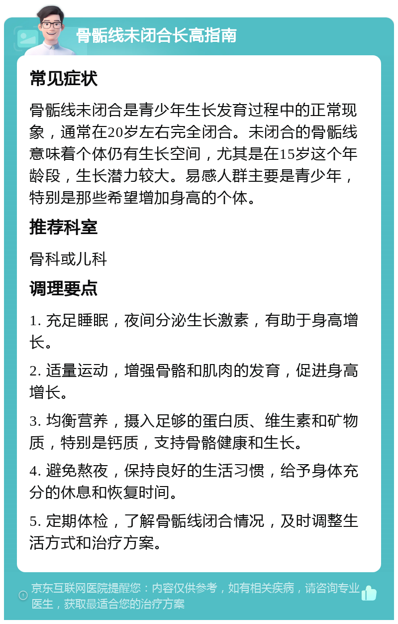 骨骺线未闭合长高指南 常见症状 骨骺线未闭合是青少年生长发育过程中的正常现象，通常在20岁左右完全闭合。未闭合的骨骺线意味着个体仍有生长空间，尤其是在15岁这个年龄段，生长潜力较大。易感人群主要是青少年，特别是那些希望增加身高的个体。 推荐科室 骨科或儿科 调理要点 1. 充足睡眠，夜间分泌生长激素，有助于身高增长。 2. 适量运动，增强骨骼和肌肉的发育，促进身高增长。 3. 均衡营养，摄入足够的蛋白质、维生素和矿物质，特别是钙质，支持骨骼健康和生长。 4. 避免熬夜，保持良好的生活习惯，给予身体充分的休息和恢复时间。 5. 定期体检，了解骨骺线闭合情况，及时调整生活方式和治疗方案。