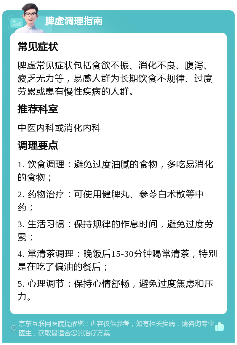 脾虚调理指南 常见症状 脾虚常见症状包括食欲不振、消化不良、腹泻、疲乏无力等，易感人群为长期饮食不规律、过度劳累或患有慢性疾病的人群。 推荐科室 中医内科或消化内科 调理要点 1. 饮食调理：避免过度油腻的食物，多吃易消化的食物； 2. 药物治疗：可使用健脾丸、参苓白术散等中药； 3. 生活习惯：保持规律的作息时间，避免过度劳累； 4. 常清茶调理：晚饭后15-30分钟喝常清茶，特别是在吃了偏油的餐后； 5. 心理调节：保持心情舒畅，避免过度焦虑和压力。