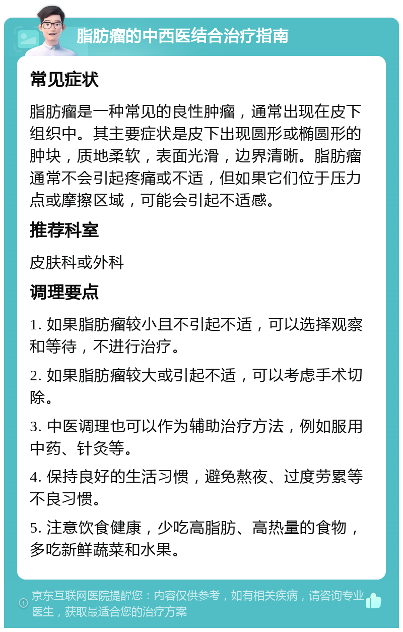 脂肪瘤的中西医结合治疗指南 常见症状 脂肪瘤是一种常见的良性肿瘤，通常出现在皮下组织中。其主要症状是皮下出现圆形或椭圆形的肿块，质地柔软，表面光滑，边界清晰。脂肪瘤通常不会引起疼痛或不适，但如果它们位于压力点或摩擦区域，可能会引起不适感。 推荐科室 皮肤科或外科 调理要点 1. 如果脂肪瘤较小且不引起不适，可以选择观察和等待，不进行治疗。 2. 如果脂肪瘤较大或引起不适，可以考虑手术切除。 3. 中医调理也可以作为辅助治疗方法，例如服用中药、针灸等。 4. 保持良好的生活习惯，避免熬夜、过度劳累等不良习惯。 5. 注意饮食健康，少吃高脂肪、高热量的食物，多吃新鲜蔬菜和水果。