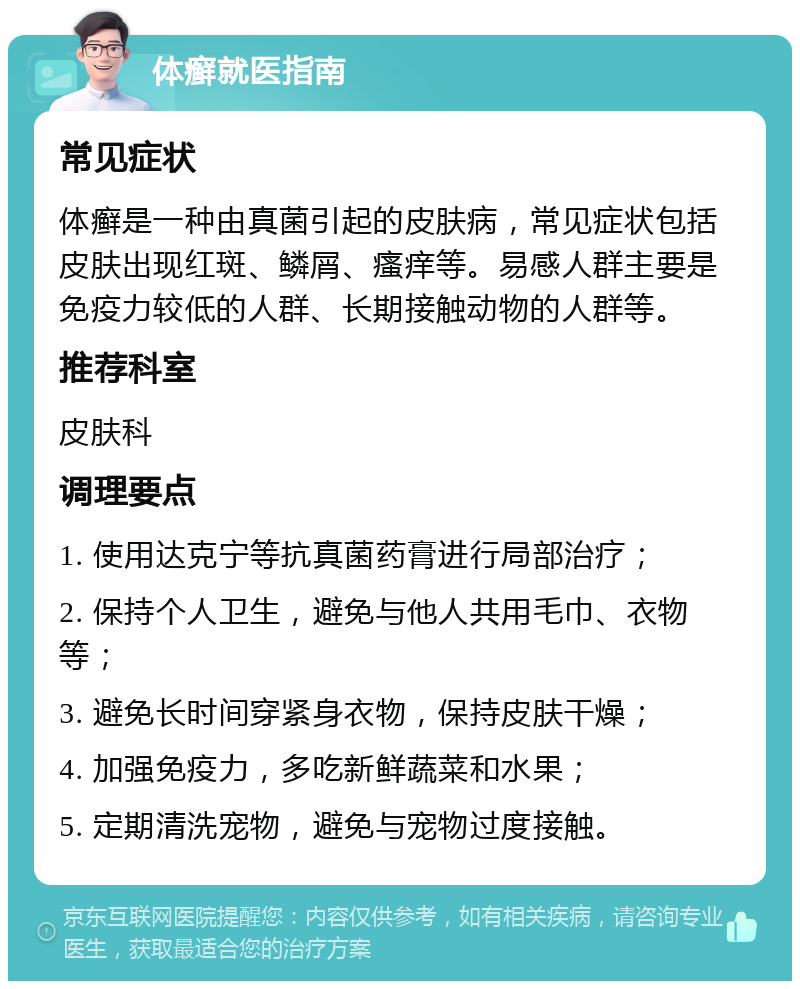 体癣就医指南 常见症状 体癣是一种由真菌引起的皮肤病，常见症状包括皮肤出现红斑、鳞屑、瘙痒等。易感人群主要是免疫力较低的人群、长期接触动物的人群等。 推荐科室 皮肤科 调理要点 1. 使用达克宁等抗真菌药膏进行局部治疗； 2. 保持个人卫生，避免与他人共用毛巾、衣物等； 3. 避免长时间穿紧身衣物，保持皮肤干燥； 4. 加强免疫力，多吃新鲜蔬菜和水果； 5. 定期清洗宠物，避免与宠物过度接触。