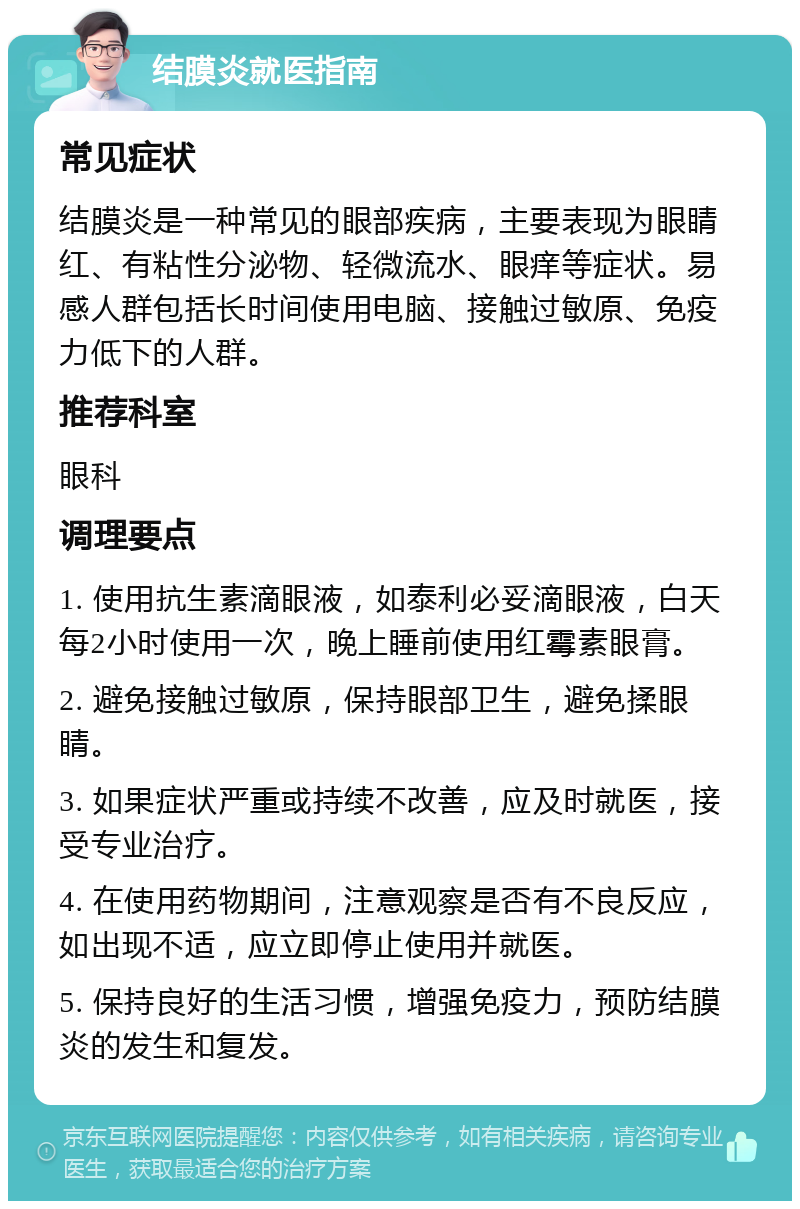 结膜炎就医指南 常见症状 结膜炎是一种常见的眼部疾病，主要表现为眼睛红、有粘性分泌物、轻微流水、眼痒等症状。易感人群包括长时间使用电脑、接触过敏原、免疫力低下的人群。 推荐科室 眼科 调理要点 1. 使用抗生素滴眼液，如泰利必妥滴眼液，白天每2小时使用一次，晚上睡前使用红霉素眼膏。 2. 避免接触过敏原，保持眼部卫生，避免揉眼睛。 3. 如果症状严重或持续不改善，应及时就医，接受专业治疗。 4. 在使用药物期间，注意观察是否有不良反应，如出现不适，应立即停止使用并就医。 5. 保持良好的生活习惯，增强免疫力，预防结膜炎的发生和复发。