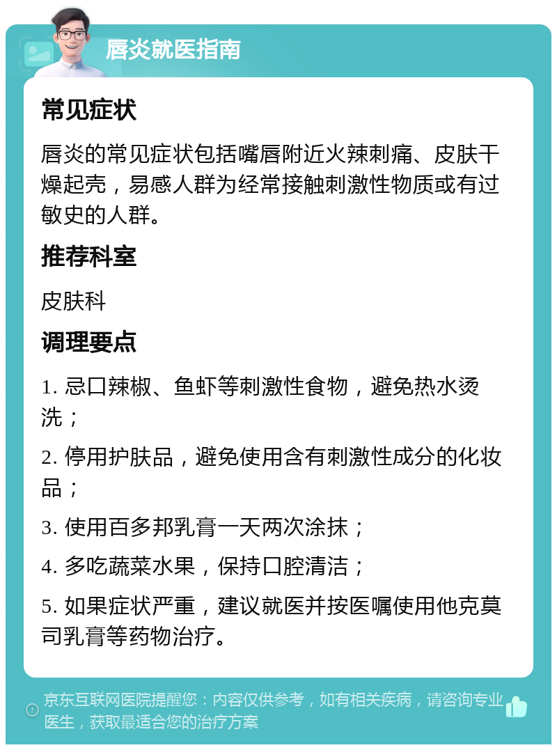 唇炎就医指南 常见症状 唇炎的常见症状包括嘴唇附近火辣刺痛、皮肤干燥起壳，易感人群为经常接触刺激性物质或有过敏史的人群。 推荐科室 皮肤科 调理要点 1. 忌口辣椒、鱼虾等刺激性食物，避免热水烫洗； 2. 停用护肤品，避免使用含有刺激性成分的化妆品； 3. 使用百多邦乳膏一天两次涂抹； 4. 多吃蔬菜水果，保持口腔清洁； 5. 如果症状严重，建议就医并按医嘱使用他克莫司乳膏等药物治疗。