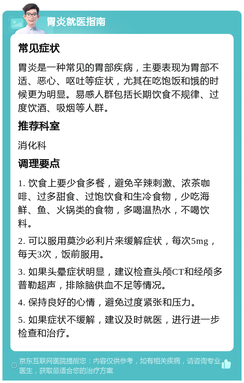 胃炎就医指南 常见症状 胃炎是一种常见的胃部疾病，主要表现为胃部不适、恶心、呕吐等症状，尤其在吃饱饭和饿的时候更为明显。易感人群包括长期饮食不规律、过度饮酒、吸烟等人群。 推荐科室 消化科 调理要点 1. 饮食上要少食多餐，避免辛辣刺激、浓茶咖啡、过多甜食、过饱饮食和生冷食物，少吃海鲜、鱼、火锅类的食物，多喝温热水，不喝饮料。 2. 可以服用莫沙必利片来缓解症状，每次5mg，每天3次，饭前服用。 3. 如果头晕症状明显，建议检查头颅CT和经颅多普勒超声，排除脑供血不足等情况。 4. 保持良好的心情，避免过度紧张和压力。 5. 如果症状不缓解，建议及时就医，进行进一步检查和治疗。