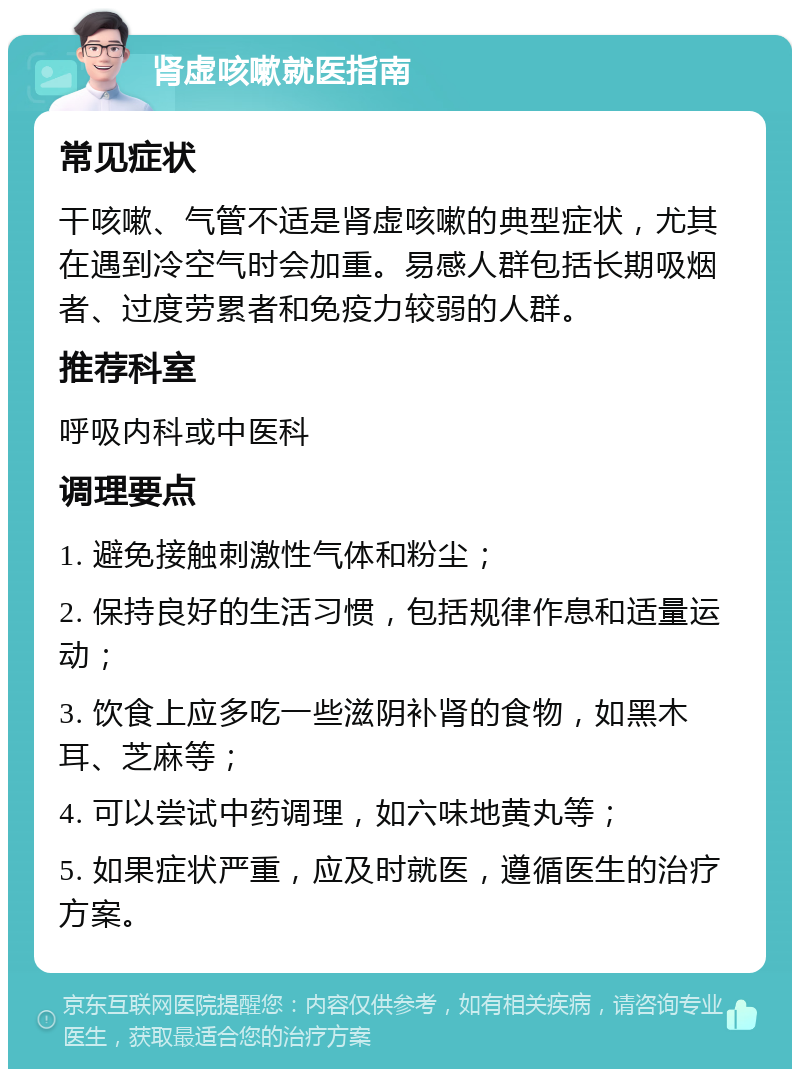 肾虚咳嗽就医指南 常见症状 干咳嗽、气管不适是肾虚咳嗽的典型症状，尤其在遇到冷空气时会加重。易感人群包括长期吸烟者、过度劳累者和免疫力较弱的人群。 推荐科室 呼吸内科或中医科 调理要点 1. 避免接触刺激性气体和粉尘； 2. 保持良好的生活习惯，包括规律作息和适量运动； 3. 饮食上应多吃一些滋阴补肾的食物，如黑木耳、芝麻等； 4. 可以尝试中药调理，如六味地黄丸等； 5. 如果症状严重，应及时就医，遵循医生的治疗方案。