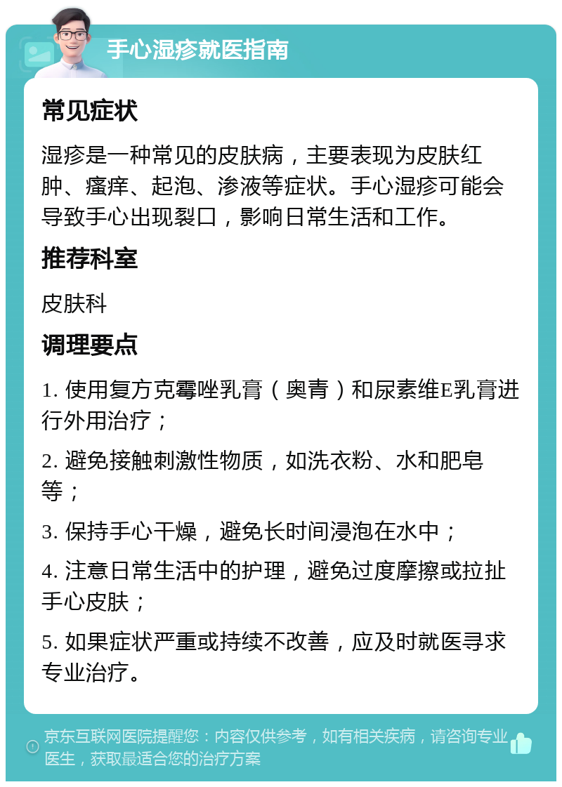 手心湿疹就医指南 常见症状 湿疹是一种常见的皮肤病，主要表现为皮肤红肿、瘙痒、起泡、渗液等症状。手心湿疹可能会导致手心出现裂口，影响日常生活和工作。 推荐科室 皮肤科 调理要点 1. 使用复方克霉唑乳膏（奥青）和尿素维E乳膏进行外用治疗； 2. 避免接触刺激性物质，如洗衣粉、水和肥皂等； 3. 保持手心干燥，避免长时间浸泡在水中； 4. 注意日常生活中的护理，避免过度摩擦或拉扯手心皮肤； 5. 如果症状严重或持续不改善，应及时就医寻求专业治疗。