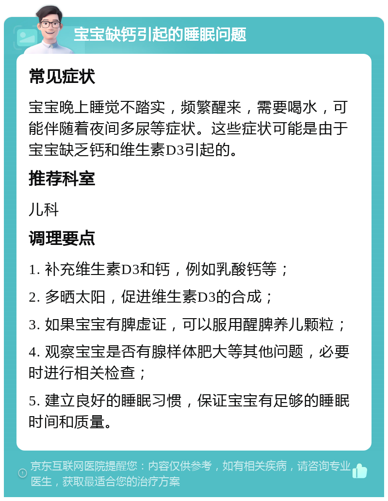 宝宝缺钙引起的睡眠问题 常见症状 宝宝晚上睡觉不踏实，频繁醒来，需要喝水，可能伴随着夜间多尿等症状。这些症状可能是由于宝宝缺乏钙和维生素D3引起的。 推荐科室 儿科 调理要点 1. 补充维生素D3和钙，例如乳酸钙等； 2. 多晒太阳，促进维生素D3的合成； 3. 如果宝宝有脾虚证，可以服用醒脾养儿颗粒； 4. 观察宝宝是否有腺样体肥大等其他问题，必要时进行相关检查； 5. 建立良好的睡眠习惯，保证宝宝有足够的睡眠时间和质量。