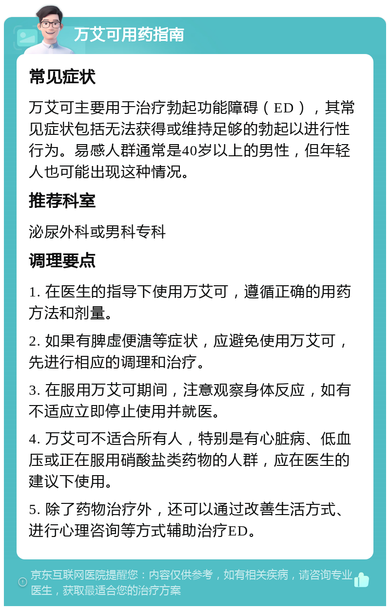 万艾可用药指南 常见症状 万艾可主要用于治疗勃起功能障碍（ED），其常见症状包括无法获得或维持足够的勃起以进行性行为。易感人群通常是40岁以上的男性，但年轻人也可能出现这种情况。 推荐科室 泌尿外科或男科专科 调理要点 1. 在医生的指导下使用万艾可，遵循正确的用药方法和剂量。 2. 如果有脾虚便溏等症状，应避免使用万艾可，先进行相应的调理和治疗。 3. 在服用万艾可期间，注意观察身体反应，如有不适应立即停止使用并就医。 4. 万艾可不适合所有人，特别是有心脏病、低血压或正在服用硝酸盐类药物的人群，应在医生的建议下使用。 5. 除了药物治疗外，还可以通过改善生活方式、进行心理咨询等方式辅助治疗ED。