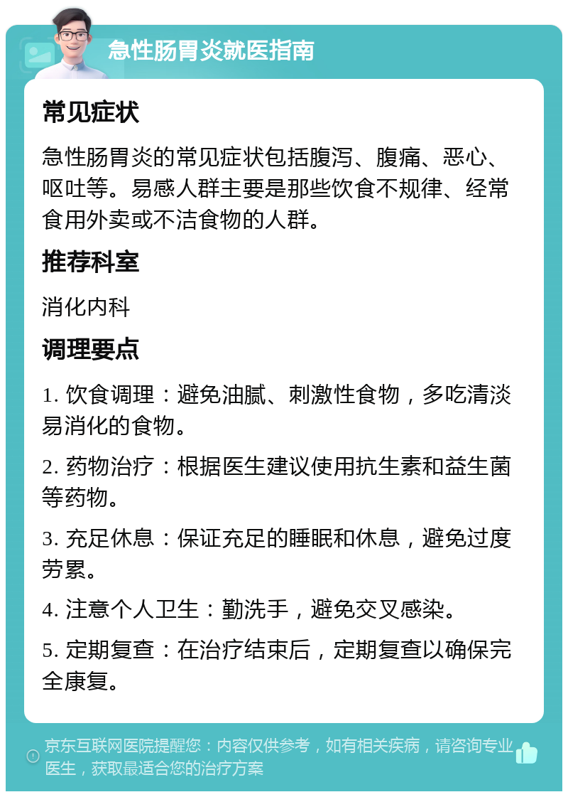 急性肠胃炎就医指南 常见症状 急性肠胃炎的常见症状包括腹泻、腹痛、恶心、呕吐等。易感人群主要是那些饮食不规律、经常食用外卖或不洁食物的人群。 推荐科室 消化内科 调理要点 1. 饮食调理：避免油腻、刺激性食物，多吃清淡易消化的食物。 2. 药物治疗：根据医生建议使用抗生素和益生菌等药物。 3. 充足休息：保证充足的睡眠和休息，避免过度劳累。 4. 注意个人卫生：勤洗手，避免交叉感染。 5. 定期复查：在治疗结束后，定期复查以确保完全康复。