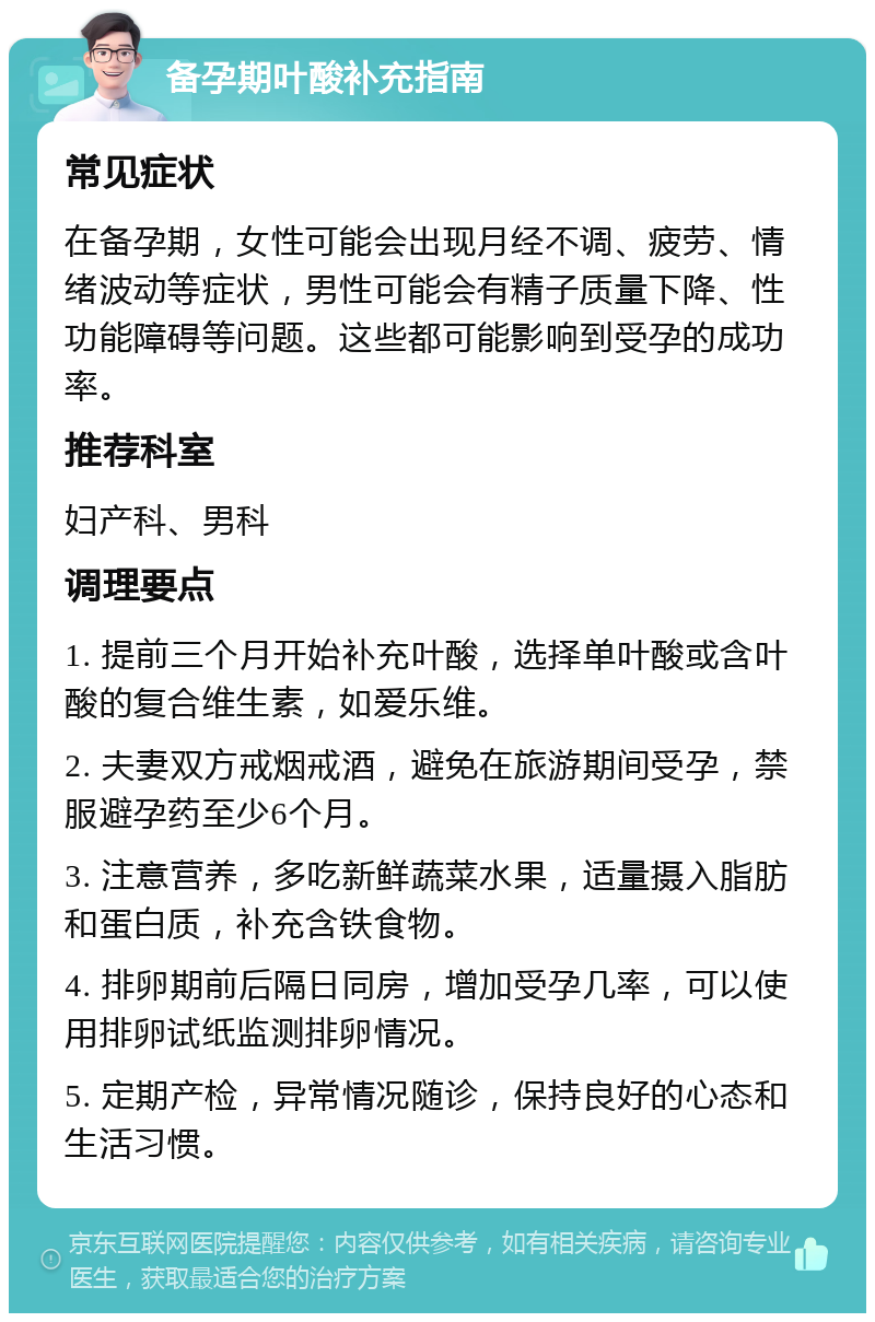 备孕期叶酸补充指南 常见症状 在备孕期，女性可能会出现月经不调、疲劳、情绪波动等症状，男性可能会有精子质量下降、性功能障碍等问题。这些都可能影响到受孕的成功率。 推荐科室 妇产科、男科 调理要点 1. 提前三个月开始补充叶酸，选择单叶酸或含叶酸的复合维生素，如爱乐维。 2. 夫妻双方戒烟戒酒，避免在旅游期间受孕，禁服避孕药至少6个月。 3. 注意营养，多吃新鲜蔬菜水果，适量摄入脂肪和蛋白质，补充含铁食物。 4. 排卵期前后隔日同房，增加受孕几率，可以使用排卵试纸监测排卵情况。 5. 定期产检，异常情况随诊，保持良好的心态和生活习惯。