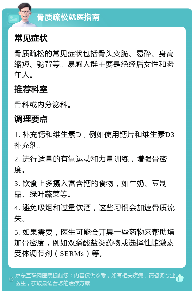 骨质疏松就医指南 常见症状 骨质疏松的常见症状包括骨头变脆、易碎、身高缩短、驼背等。易感人群主要是绝经后女性和老年人。 推荐科室 骨科或内分泌科。 调理要点 1. 补充钙和维生素D，例如使用钙片和维生素D3补充剂。 2. 进行适量的有氧运动和力量训练，增强骨密度。 3. 饮食上多摄入富含钙的食物，如牛奶、豆制品、绿叶蔬菜等。 4. 避免吸烟和过量饮酒，这些习惯会加速骨质流失。 5. 如果需要，医生可能会开具一些药物来帮助增加骨密度，例如双膦酸盐类药物或选择性雌激素受体调节剂（SERMs）等。