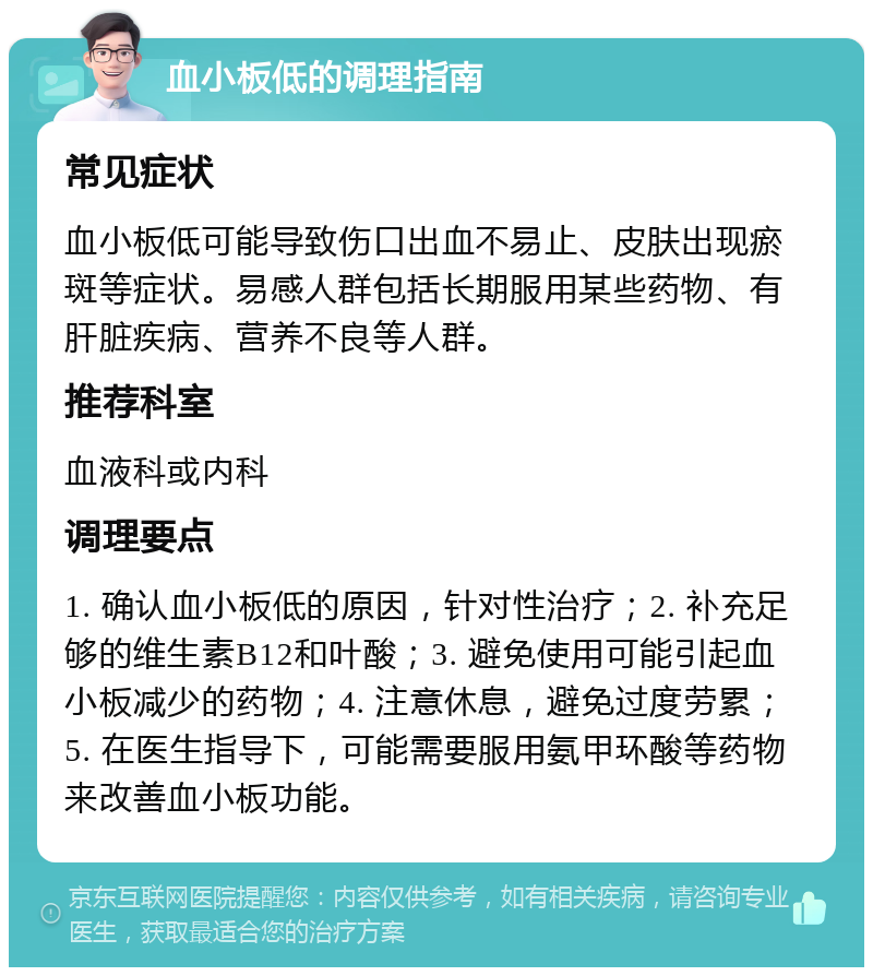 血小板低的调理指南 常见症状 血小板低可能导致伤口出血不易止、皮肤出现瘀斑等症状。易感人群包括长期服用某些药物、有肝脏疾病、营养不良等人群。 推荐科室 血液科或内科 调理要点 1. 确认血小板低的原因，针对性治疗；2. 补充足够的维生素B12和叶酸；3. 避免使用可能引起血小板减少的药物；4. 注意休息，避免过度劳累；5. 在医生指导下，可能需要服用氨甲环酸等药物来改善血小板功能。