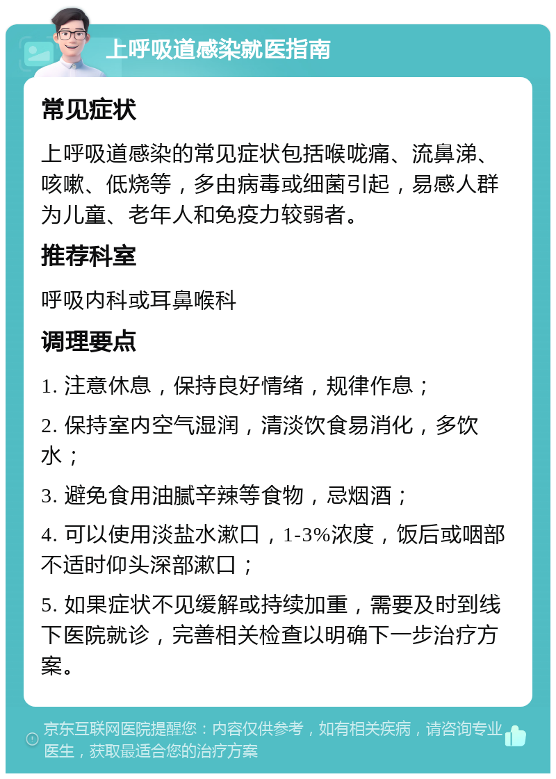 上呼吸道感染就医指南 常见症状 上呼吸道感染的常见症状包括喉咙痛、流鼻涕、咳嗽、低烧等，多由病毒或细菌引起，易感人群为儿童、老年人和免疫力较弱者。 推荐科室 呼吸内科或耳鼻喉科 调理要点 1. 注意休息，保持良好情绪，规律作息； 2. 保持室内空气湿润，清淡饮食易消化，多饮水； 3. 避免食用油腻辛辣等食物，忌烟酒； 4. 可以使用淡盐水漱口，1-3%浓度，饭后或咽部不适时仰头深部漱口； 5. 如果症状不见缓解或持续加重，需要及时到线下医院就诊，完善相关检查以明确下一步治疗方案。