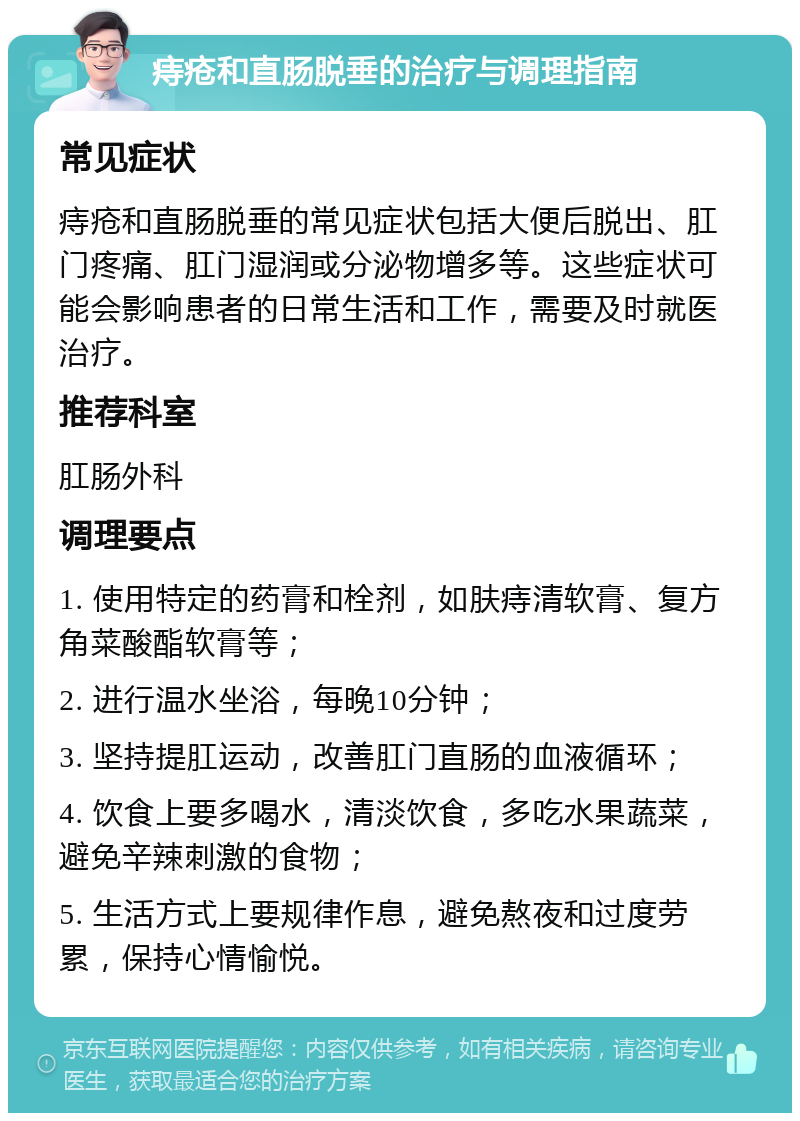 痔疮和直肠脱垂的治疗与调理指南 常见症状 痔疮和直肠脱垂的常见症状包括大便后脱出、肛门疼痛、肛门湿润或分泌物增多等。这些症状可能会影响患者的日常生活和工作，需要及时就医治疗。 推荐科室 肛肠外科 调理要点 1. 使用特定的药膏和栓剂，如肤痔清软膏、复方角菜酸酯软膏等； 2. 进行温水坐浴，每晚10分钟； 3. 坚持提肛运动，改善肛门直肠的血液循环； 4. 饮食上要多喝水，清淡饮食，多吃水果蔬菜，避免辛辣刺激的食物； 5. 生活方式上要规律作息，避免熬夜和过度劳累，保持心情愉悦。