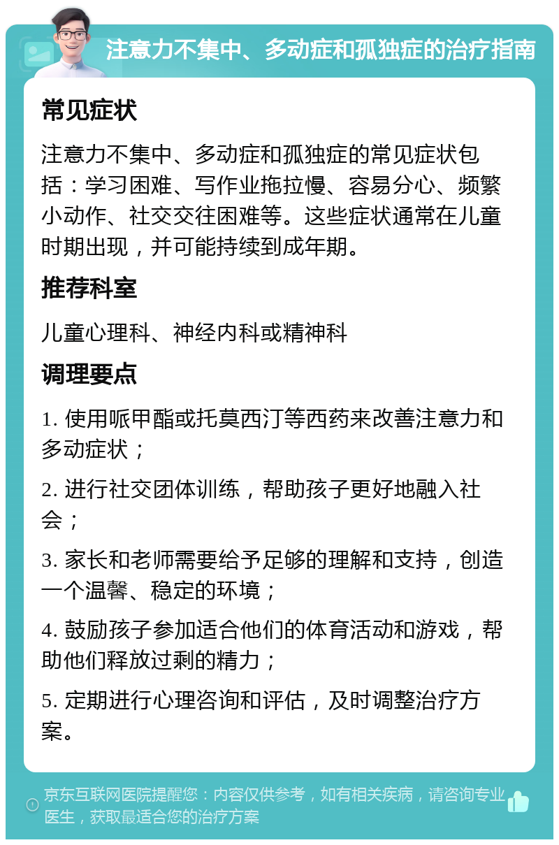 注意力不集中、多动症和孤独症的治疗指南 常见症状 注意力不集中、多动症和孤独症的常见症状包括：学习困难、写作业拖拉慢、容易分心、频繁小动作、社交交往困难等。这些症状通常在儿童时期出现，并可能持续到成年期。 推荐科室 儿童心理科、神经内科或精神科 调理要点 1. 使用哌甲酯或托莫西汀等西药来改善注意力和多动症状； 2. 进行社交团体训练，帮助孩子更好地融入社会； 3. 家长和老师需要给予足够的理解和支持，创造一个温馨、稳定的环境； 4. 鼓励孩子参加适合他们的体育活动和游戏，帮助他们释放过剩的精力； 5. 定期进行心理咨询和评估，及时调整治疗方案。