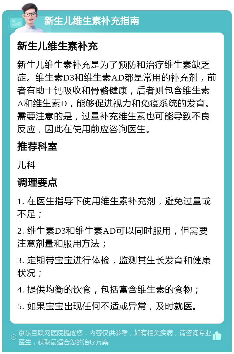 新生儿维生素补充指南 新生儿维生素补充 新生儿维生素补充是为了预防和治疗维生素缺乏症。维生素D3和维生素AD都是常用的补充剂，前者有助于钙吸收和骨骼健康，后者则包含维生素A和维生素D，能够促进视力和免疫系统的发育。需要注意的是，过量补充维生素也可能导致不良反应，因此在使用前应咨询医生。 推荐科室 儿科 调理要点 1. 在医生指导下使用维生素补充剂，避免过量或不足； 2. 维生素D3和维生素AD可以同时服用，但需要注意剂量和服用方法； 3. 定期带宝宝进行体检，监测其生长发育和健康状况； 4. 提供均衡的饮食，包括富含维生素的食物； 5. 如果宝宝出现任何不适或异常，及时就医。