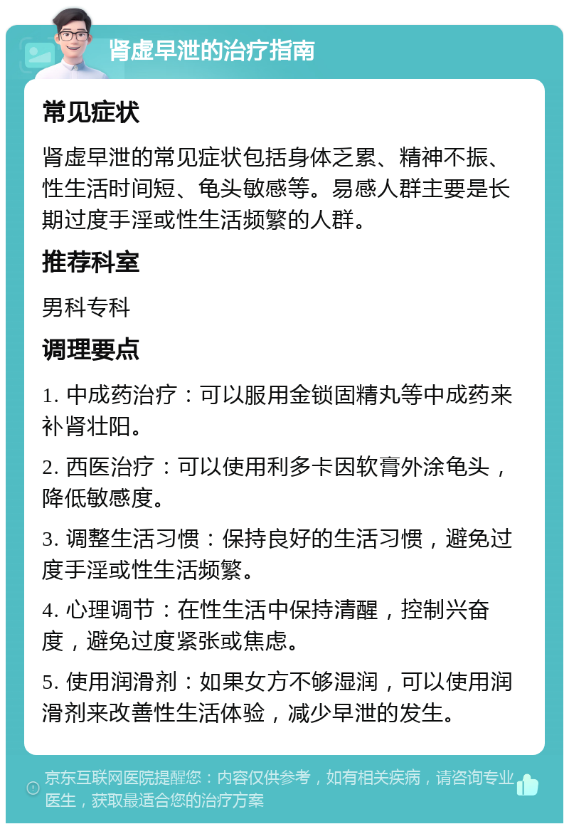 肾虚早泄的治疗指南 常见症状 肾虚早泄的常见症状包括身体乏累、精神不振、性生活时间短、龟头敏感等。易感人群主要是长期过度手淫或性生活频繁的人群。 推荐科室 男科专科 调理要点 1. 中成药治疗：可以服用金锁固精丸等中成药来补肾壮阳。 2. 西医治疗：可以使用利多卡因软膏外涂龟头，降低敏感度。 3. 调整生活习惯：保持良好的生活习惯，避免过度手淫或性生活频繁。 4. 心理调节：在性生活中保持清醒，控制兴奋度，避免过度紧张或焦虑。 5. 使用润滑剂：如果女方不够湿润，可以使用润滑剂来改善性生活体验，减少早泄的发生。