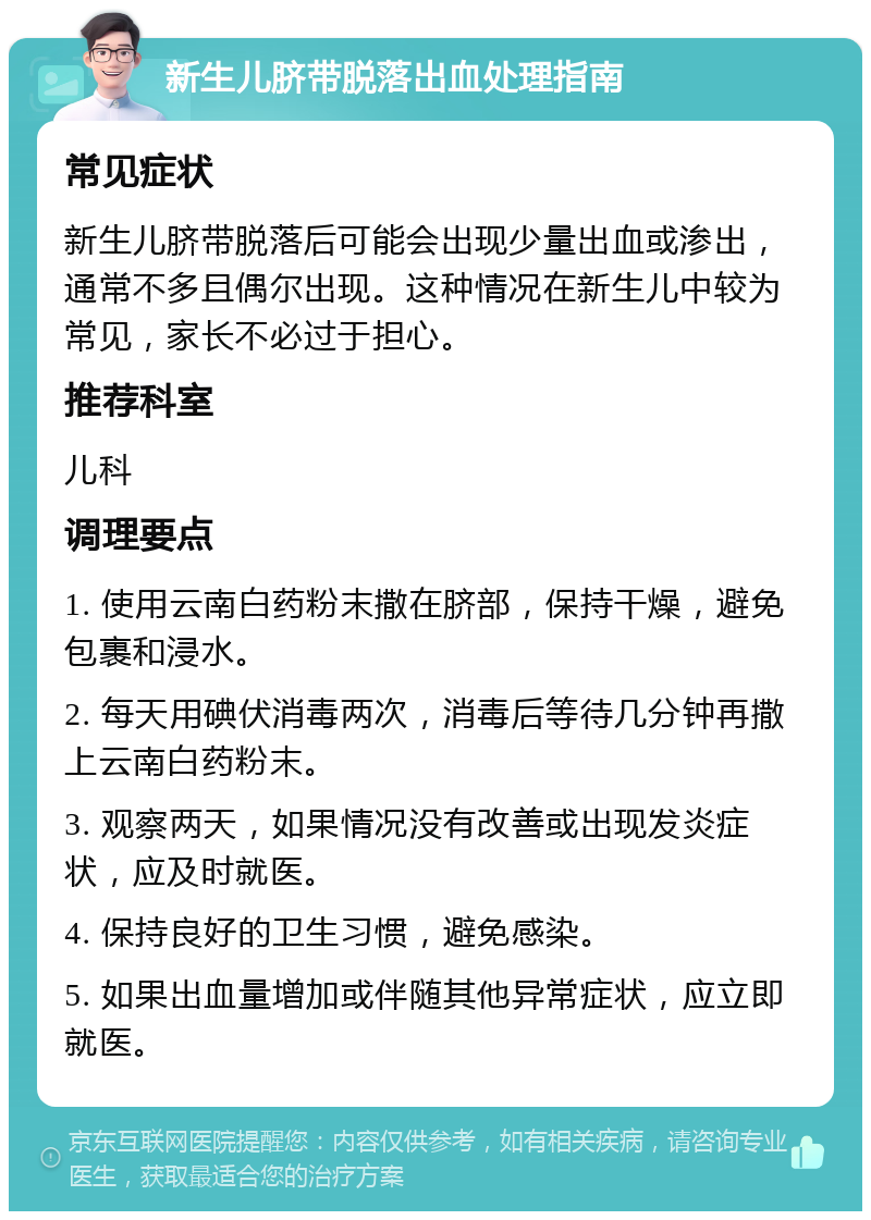 新生儿脐带脱落出血处理指南 常见症状 新生儿脐带脱落后可能会出现少量出血或渗出，通常不多且偶尔出现。这种情况在新生儿中较为常见，家长不必过于担心。 推荐科室 儿科 调理要点 1. 使用云南白药粉末撒在脐部，保持干燥，避免包裹和浸水。 2. 每天用碘伏消毒两次，消毒后等待几分钟再撒上云南白药粉末。 3. 观察两天，如果情况没有改善或出现发炎症状，应及时就医。 4. 保持良好的卫生习惯，避免感染。 5. 如果出血量增加或伴随其他异常症状，应立即就医。