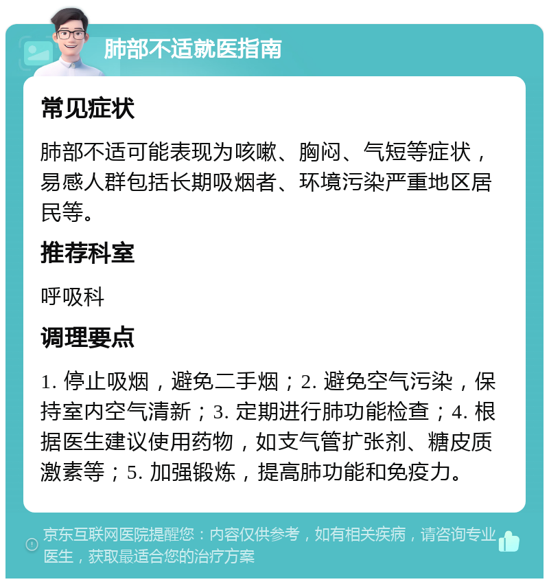 肺部不适就医指南 常见症状 肺部不适可能表现为咳嗽、胸闷、气短等症状，易感人群包括长期吸烟者、环境污染严重地区居民等。 推荐科室 呼吸科 调理要点 1. 停止吸烟，避免二手烟；2. 避免空气污染，保持室内空气清新；3. 定期进行肺功能检查；4. 根据医生建议使用药物，如支气管扩张剂、糖皮质激素等；5. 加强锻炼，提高肺功能和免疫力。