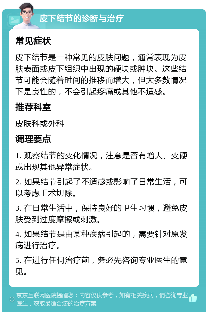 皮下结节的诊断与治疗 常见症状 皮下结节是一种常见的皮肤问题，通常表现为皮肤表面或皮下组织中出现的硬块或肿块。这些结节可能会随着时间的推移而增大，但大多数情况下是良性的，不会引起疼痛或其他不适感。 推荐科室 皮肤科或外科 调理要点 1. 观察结节的变化情况，注意是否有增大、变硬或出现其他异常症状。 2. 如果结节引起了不适感或影响了日常生活，可以考虑手术切除。 3. 在日常生活中，保持良好的卫生习惯，避免皮肤受到过度摩擦或刺激。 4. 如果结节是由某种疾病引起的，需要针对原发病进行治疗。 5. 在进行任何治疗前，务必先咨询专业医生的意见。